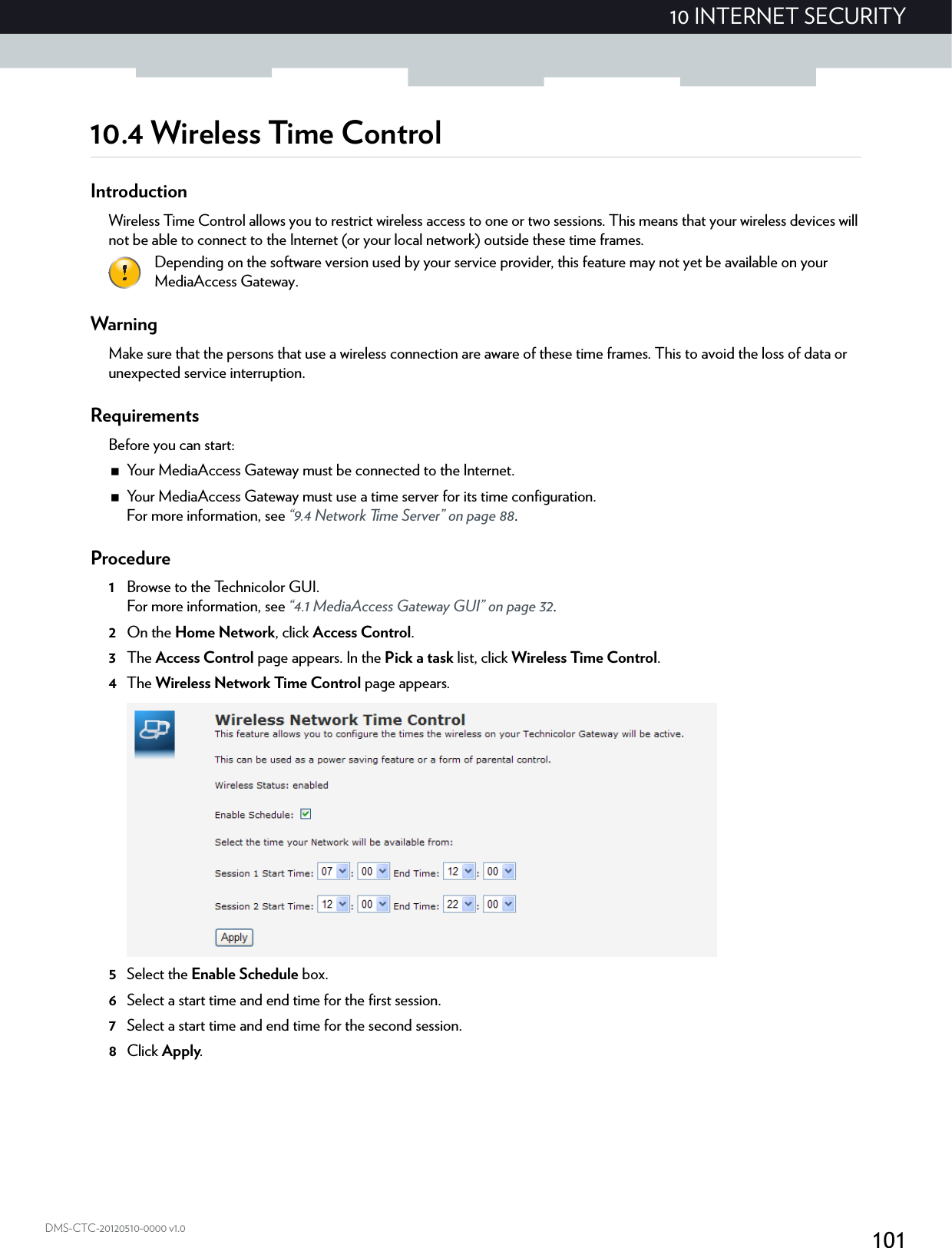 10110 INTERNET SECURITYDMS-CTC-20120510-0000 v1.010.4 Wireless Time ControlIntroductionWireless Time Control allows you to restrict wireless access to one or two sessions. This means that your wireless devices will not be able to connect to the Internet (or your local network) outside these time frames.WarningMake sure that the persons that use a wireless connection are aware of these time frames. This to avoid the loss of data or unexpected service interruption.RequirementsBefore you can start:Your MediaAccess Gateway must be connected to the Internet.Your MediaAccess Gateway must use a time server for its time configuration.For more information, see “9.4 Network Time Server” on page 88.Procedure1Browse to the Technicolor GUI.For more information, see “4.1 MediaAccess Gateway GUI” on page 32.2On the Home Network, click Access Control.3The Access Control page appears. In the Pick a task list, click Wireless Time Control.4The Wireless Network Time Control page appears.5Select the Enable Schedule box.6Select a start time and end time for the first session.7Select a start time and end time for the second session.8Click Apply.Depending on the software version used by your service provider, this feature may not yet be available on your MediaAccess Gateway.