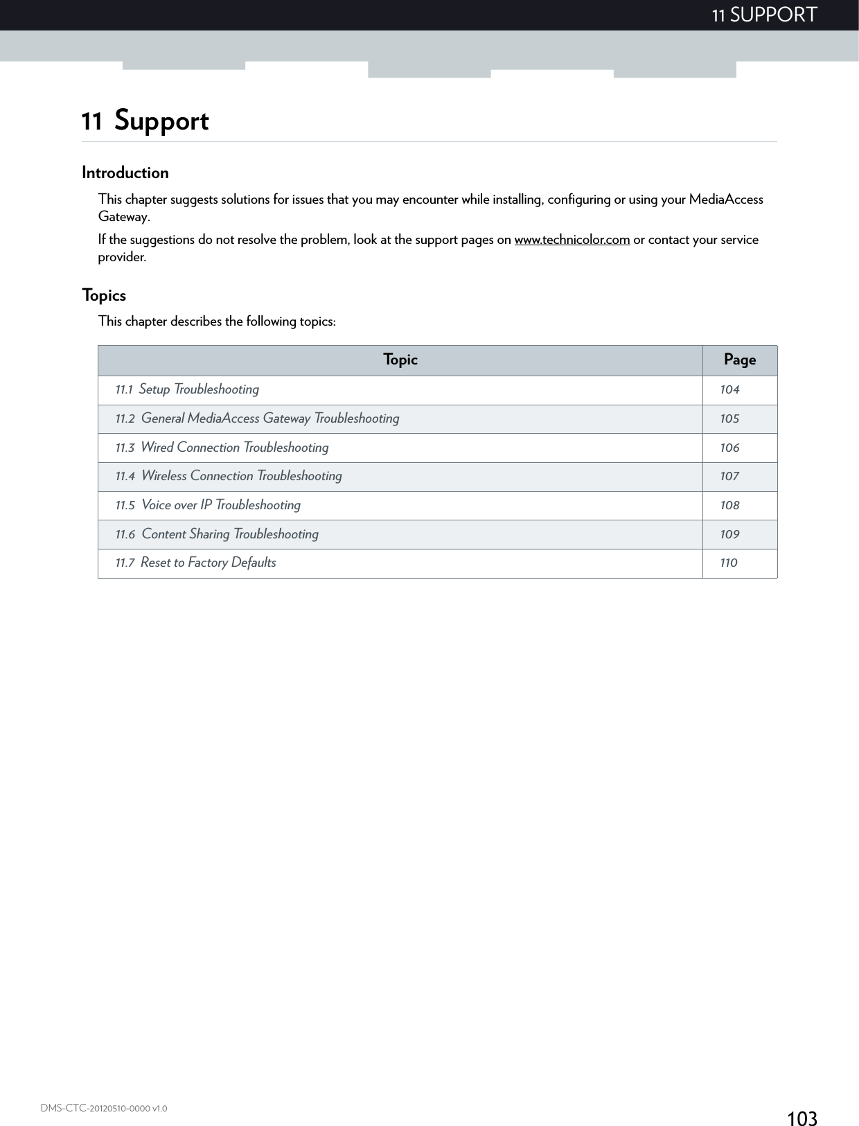 10311 SUPPORTDMS-CTC-20120510-0000 v1.011 SupportIntroductionThis chapter suggests solutions for issues that you may encounter while installing, configuring or using your MediaAccess Gateway.If the suggestions do not resolve the problem, look at the support pages on www.technicolor.com or contact your service provider.To p i c sThis chapter describes the following topics:To p i c Page11.1 Setup Troubleshooting  10411.2 General MediaAccess Gateway Troubleshooting  10511.3 Wired Connection Troubleshooting  10611.4 Wireless Connection Troubleshooting  10711.5 Voice over IP Troubleshooting  10811.6 Content Sharing Troubleshooting  10911.7 Reset to Factory Defaults  110