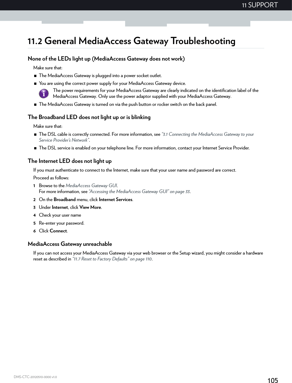 10511 SUPPORTDMS-CTC-20120510-0000 v1.011.2 General MediaAccess Gateway TroubleshootingNone of the LEDs light up (MediaAccess Gateway does not work)Make sure that:The MediaAccess Gateway is plugged into a power socket outlet.You are using the correct power supply for your MediaAccess Gateway device.The MediaAccess Gateway is turned on via the push button or rocker switch on the back panel.The Broadband LED does not light up or is blinkingMake sure that:The DSL cable is correctly connected. For more information, see “3.1 Connecting the MediaAccess Gateway to your Service Provider’s Network”.The DSL service is enabled on your telephone line. For more information, contact your Internet Service Provider.The Internet LED does not light upIf you must authenticate to connect to the Internet, make sure that your user name and password are correct.Proceed as follows:1Browse to the MediaAccess Gateway GUI.For more information, see “Accessing the MediaAccess Gateway GUI” on page 33.2On the Broadband menu, click Internet Services.3Under Internet, click View More.4Check your user name 5Re-enter your password.6Click Connect.MediaAccess Gateway unreachableIf you can not access your MediaAccess Gateway via your web browser or the Setup wizard, you might consider a hardware reset as described in “11.7 Reset to Factory Defaults” on page 110.The power requirements for your MediaAccess Gateway are clearly indicated on the identification label of the MediaAccess Gateway. Only use the power adaptor supplied with your MediaAccess Gateway.