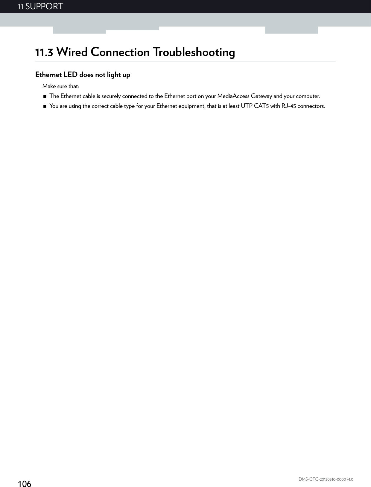 10611 SUPPORTDMS-CTC-20120510-0000 v1.011.3 Wired Connection TroubleshootingEthernet LED does not light upMake sure that:The Ethernet cable is securely connected to the Ethernet port on your MediaAccess Gateway and your computer.You are using the correct cable type for your Ethernet equipment, that is at least UTP CAT5 with RJ-45 connectors.