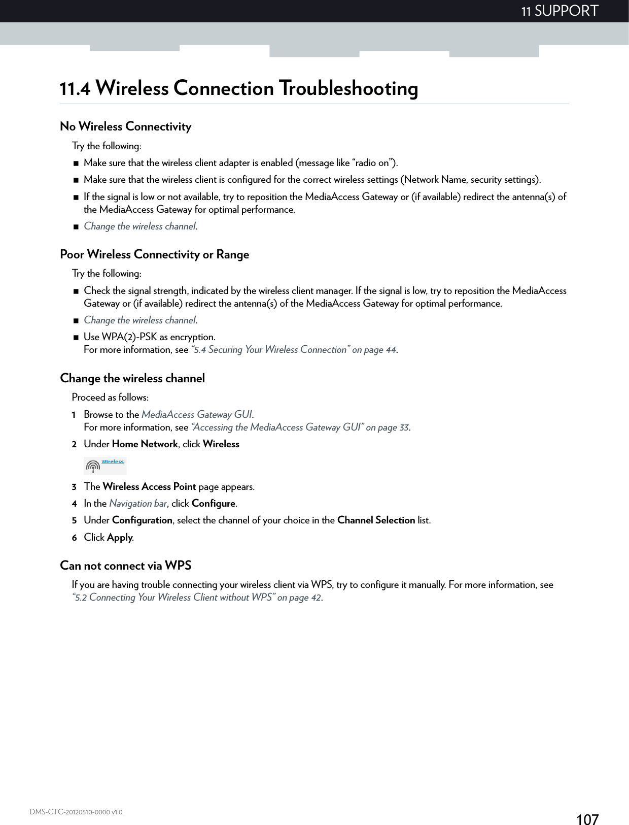10711 SUPPORTDMS-CTC-20120510-0000 v1.011.4 Wireless Connection TroubleshootingNo Wireless ConnectivityTry the following:Make sure that the wireless client adapter is enabled (message like “radio on”).Make sure that the wireless client is configured for the correct wireless settings (Network Name, security settings).If the signal is low or not available, try to reposition the MediaAccess Gateway or (if available) redirect the antenna(s) of the MediaAccess Gateway for optimal performance.Change the wireless channel.Poor Wireless Connectivity or RangeTry the following:Check the signal strength, indicated by the wireless client manager. If the signal is low, try to reposition the MediaAccess Gateway or (if available) redirect the antenna(s) of the MediaAccess Gateway for optimal performance.Change the wireless channel.Use WPA(2)-PSK as encryption.For more information, see “5.4 Securing Your Wireless Connection” on page 44.Change the wireless channelProceed as follows:1Browse to the MediaAccess Gateway GUI.For more information, see “Accessing the MediaAccess Gateway GUI” on page 33.2Under Home Network, click Wireless3The Wireless Access Point page appears.4In the Navigation bar, click Configure.5Under Configuration, select the channel of your choice in the Channel Selection list.6Click Apply.Can not connect via WPSIf you are having trouble connecting your wireless client via WPS, try to configure it manually. For more information, see “5.2 Connecting Your Wireless Client without WPS” on page 42.