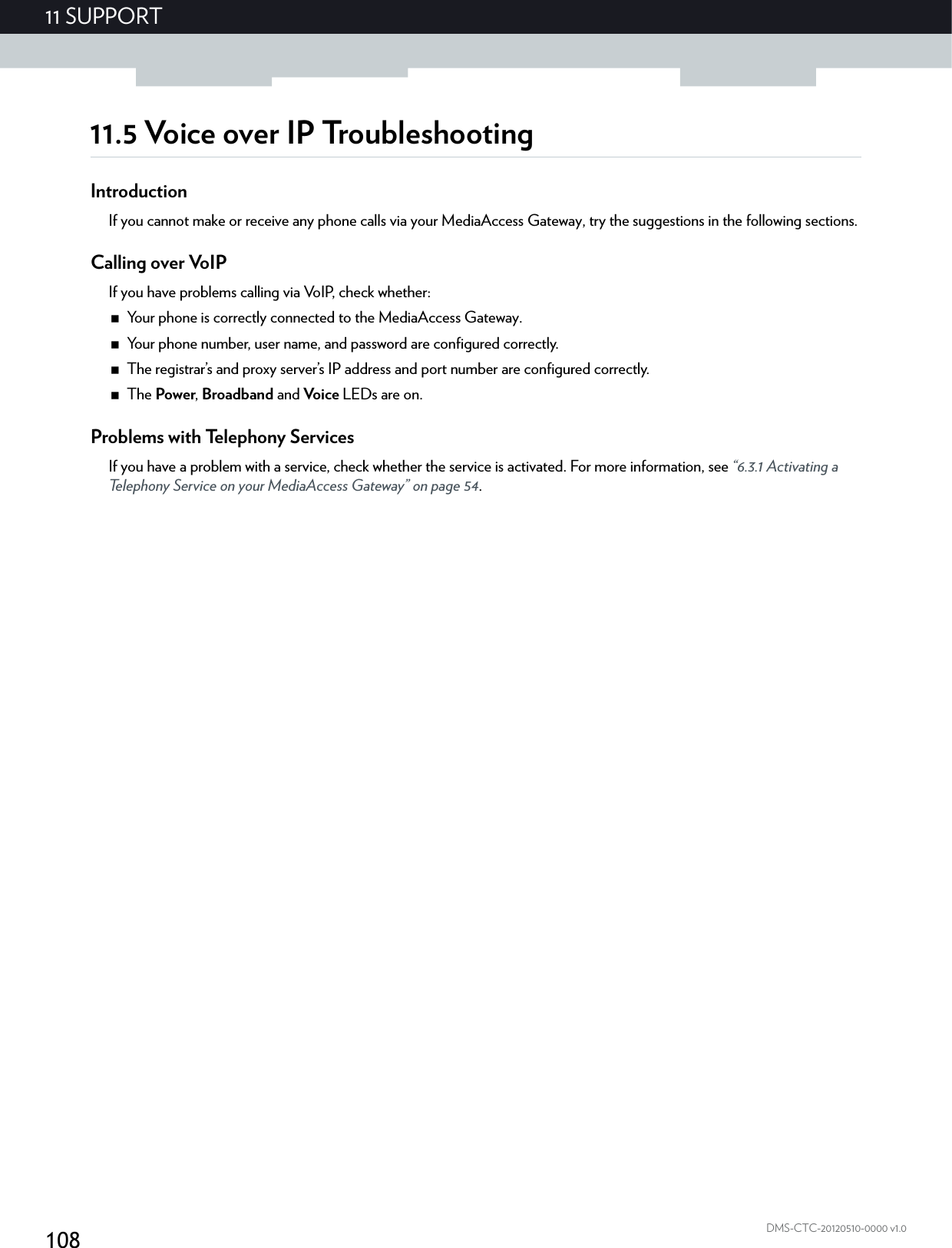 10811 SUPPORTDMS-CTC-20120510-0000 v1.011.5 Voice over IP TroubleshootingIntroductionIf you cannot make or receive any phone calls via your MediaAccess Gateway, try the suggestions in the following sections. Calling over VoIPIf you have problems calling via VoIP, check whether:Your phone is correctly connected to the MediaAccess Gateway.Your phone number, user name, and password are configured correctly.The registrar’s and proxy server’s IP address and port number are configured correctly.The Power, Broadband and Voice LEDs are on.Problems with Telephony ServicesIf you have a problem with a service, check whether the service is activated. For more information, see “6.3.1 Activating a Telephony Service on your MediaAccess Gateway” on page 54.