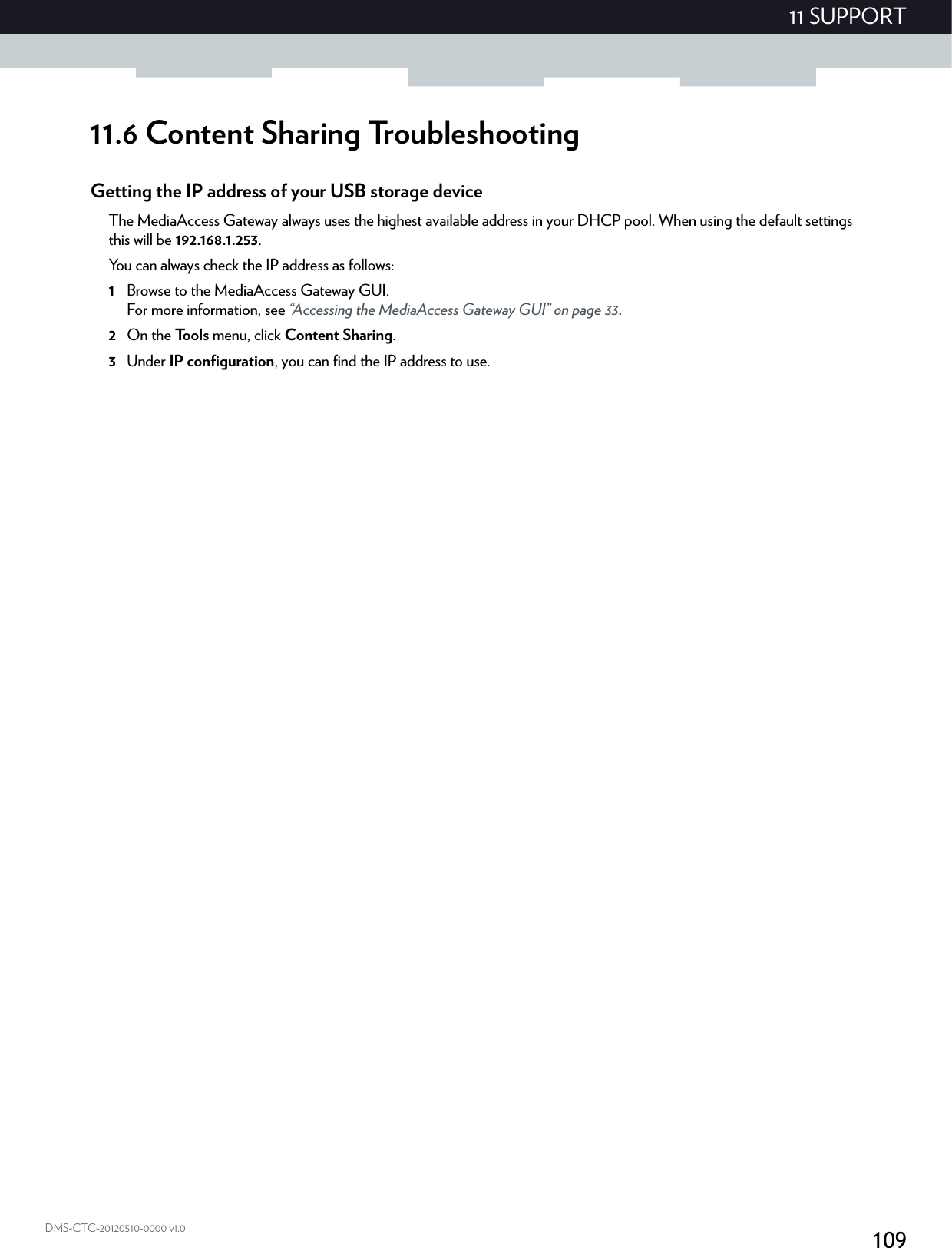 10911 SUPPORTDMS-CTC-20120510-0000 v1.011.6 Content Sharing TroubleshootingGetting the IP address of your USB storage deviceThe MediaAccess Gateway always uses the highest available address in your DHCP pool. When using the default settings this will be 192.168.1.253.You can always check the IP address as follows:1Browse to the MediaAccess Gateway GUI.For more information, see “Accessing the MediaAccess Gateway GUI” on page 33.2On the Tools menu, click Content Sharing.3Under IP configuration, you can find the IP address to use.