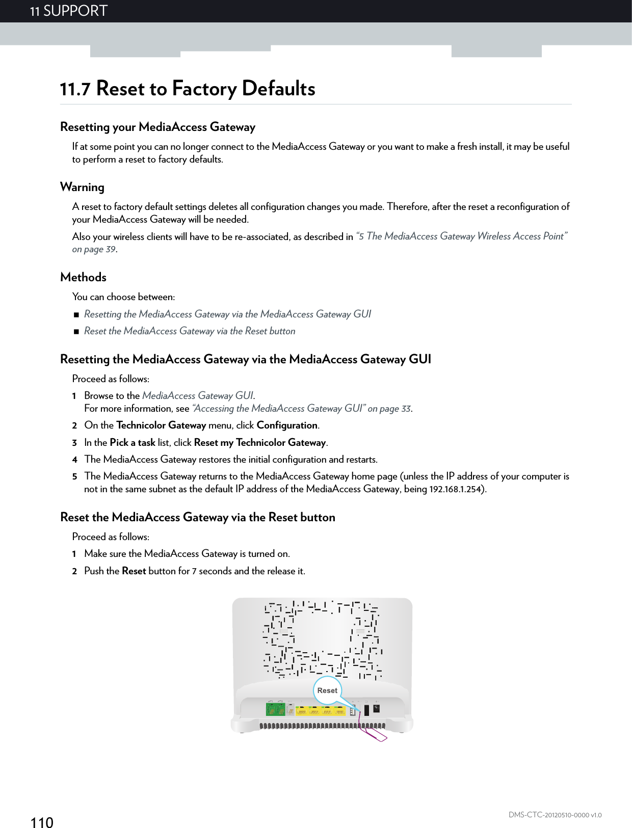 11011 SUPPORTDMS-CTC-20120510-0000 v1.011.7 Reset to Factory DefaultsResetting your MediaAccess GatewayIf at some point you can no longer connect to the MediaAccess Gateway or you want to make a fresh install, it may be useful to perform a reset to factory defaults.WarningA reset to factory default settings deletes all configuration changes you made. Therefore, after the reset a reconfiguration of your MediaAccess Gateway will be needed.Also your wireless clients will have to be re-associated, as described in “5 The MediaAccess Gateway Wireless Access Point” on page 39.MethodsYou can choose between:Resetting the MediaAccess Gateway via the MediaAccess Gateway GUIReset the MediaAccess Gateway via the Reset buttonResetting the MediaAccess Gateway via the MediaAccess Gateway GUIProceed as follows:1Browse to the MediaAccess Gateway GUI.For more information, see “Accessing the MediaAccess Gateway GUI” on page 33.2On the Technicolor Gateway menu, click Configuration.3In the Pick a task list, click Reset my Technicolor Gateway.4The MediaAccess Gateway restores the initial configuration and restarts.5The MediaAccess Gateway returns to the MediaAccess Gateway home page (unless the IP address of your computer is not in the same subnet as the default IP address of the MediaAccess Gateway, being 192.168.1.254).Reset the MediaAccess Gateway via the Reset buttonProceed as follows:1Make sure the MediaAccess Gateway is turned on.2Push the Reset button for 7 seconds and the release it.