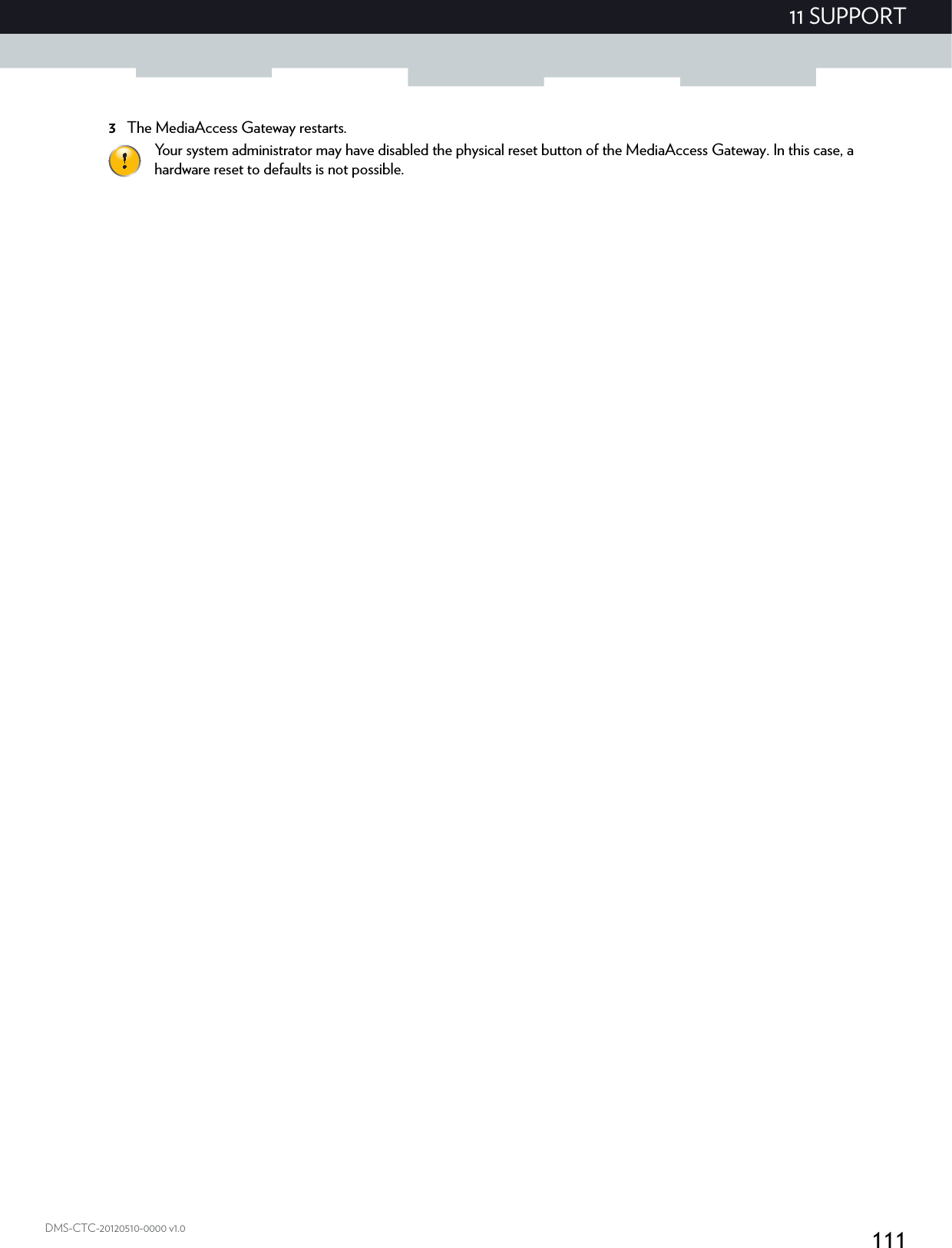 11111 SUPPORTDMS-CTC-20120510-0000 v1.03The MediaAccess Gateway restarts.Your system administrator may have disabled the physical reset button of the MediaAccess Gateway. In this case, a hardware reset to defaults is not possible.