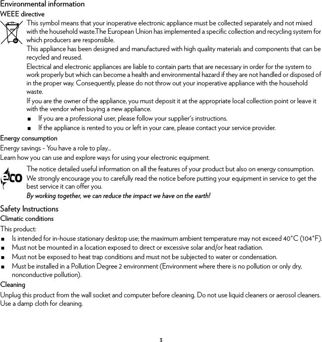 3Environmental informationWEEE directiveEnergy consumptionEnergy savings - You have a role to play...Learn how you can use and explore ways for using your electronic equipment.Safety InstructionsClimatic conditionsThis product:Is intended for in-house stationary desktop use; the maximum ambient temperature may not exceed 40°C (104°F).Must not be mounted in a location exposed to direct or excessive solar and/or heat radiation.Must not be exposed to heat trap conditions and must not be subjected to water or condensation.Must be installed in a Pollution Degree 2 environment (Environment where there is no pollution or only dry, nonconductive pollution).CleaningUnplug this product from the wall socket and computer before cleaning. Do not use liquid cleaners or aerosol cleaners. Use a damp cloth for cleaning.This symbol means that your inoperative electronic appliance must be collected separately and not mixed with the household waste.The European Union has implemented a specific collection and recycling system for which producers are responsible.This appliance has been designed and manufactured with high quality materials and components that can be recycled and reused.Electrical and electronic appliances are liable to contain parts that are necessary in order for the system to work properly but which can become a health and environmental hazard if they are not handled or disposed of in the proper way. Consequently, please do not throw out your inoperative appliance with the household waste.If you are the owner of the appliance, you must deposit it at the appropriate local collection point or leave it with the vendor when buying a new appliance.If you are a professional user, please follow your supplier&apos;s instructions.If the appliance is rented to you or left in your care, please contact your service provider.The notice detailed useful information on all the features of your product but also on energy consumption.We strongly encourage you to carefully read the notice before putting your equipment in service to get the best service it can offer you.By working together, we can reduce the impact we have on the earth!