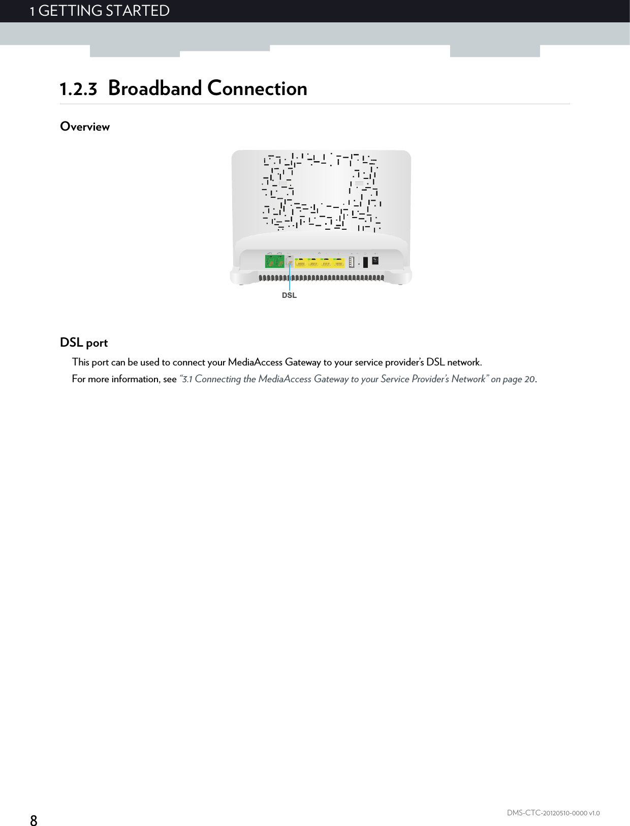 81GETTING STARTEDDMS-CTC-20120510-0000 v1.01.2.3 Broadband ConnectionOverviewDSL portThis port can be used to connect your MediaAccess Gateway to your service provider’s DSL network.For more information, see “3.1 Connecting the MediaAccess Gateway to your Service Provider’s Network” on page 20.DSL