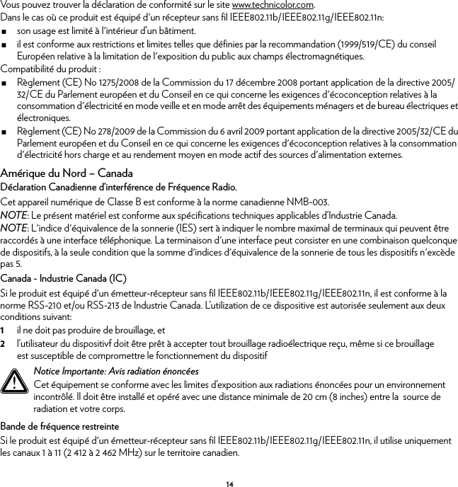 14Vous pouvez trouver la déclaration de conformité sur le site www.technicolor.com.Dans le cas où ce produit est équipé d&apos;un récepteur sans fil IEEE802.11b/IEEE802.11g/IEEE802.11n:son usage est limité à l&apos;intérieur d’un bâtiment.il est conforme aux restrictions et limites telles que définies par la recommandation (1999/519/CE) du conseil Européen relative à la limitation de l&apos;exposition du public aux champs électromagnétiques.Compatibilité du produit :Règlement (CE) No 1275/2008 de la Commission du 17 décembre 2008 portant application de la directive 2005/32/CE du Parlement européen et du Conseil en ce qui concerne les exigences d&apos;écoconception relatives à la consommation d&apos;électricité en mode veille et en mode arrêt des équipements ménagers et de bureau électriques et électroniques.Règlement (CE) No 278/2009 de la Commission du 6 avril 2009 portant application de la directive 2005/32/CE du Parlement européen et du Conseil en ce qui concerne les exigences d&apos;écoconception relatives à la consommation d&apos;électricité hors charge et au rendement moyen en mode actif des sources d&apos;alimentation externes.Amérique du Nord – CanadaDéclaration Canadienne d’interférence de Fréquence Radio.Cet appareil numérique de Classe B est conforme à la norme canadienne NMB-003.NOTE: Le présent matériel est conforme aux spécifications techniques applicables d’Industrie Canada.NOTE: L&apos;indice d&apos;équivalence de la sonnerie (IES) sert à indiquer le nombre maximal de terminaux qui peuvent être raccordés à une interface téléphonique. La terminaison d&apos;une interface peut consister en une combinaison quelconque de dispositifs, à la seule condition que la somme d&apos;indices d&apos;équivalence de la sonnerie de tous les dispositifs n&apos;excède pas 5.Canada - Industrie Canada (IC)Si le produit est équipé d&apos;un émetteur-récepteur sans fil IEEE802.11b/IEEE802.11g/IEEE802.11n, il est conforme à la norme RSS-210 et/ou RSS-213 de Industrie Canada. L’utilization de ce dispositive est autorisée seulement aux deux conditions suivant:1il ne doit pas produire de brouillage, et2l’utilisateur du dispositivf doit être prêt à accepter tout brouillage radioélectrique reçu, même si ce brouillage est susceptible de compromettre le fonctionnement du dispositifBande de fréquence restreinteSi le produit est équipé d&apos;un émetteur-récepteur sans fil IEEE802.11b/IEEE802.11g/IEEE802.11n, il utilise uniquement les canaux 1 à 11 (2 412 à 2 462 MHz) sur le territoire canadien.!Notice Importante: Avis radiation énoncéesCet équipement se conforme avec les limites d’exposition aux radiations énoncées pour un environnement incontrôlé. Il doit être installé et opéré avec une distance minimale de 20 cm (8 inches) entre la  source de radiation et votre corps.