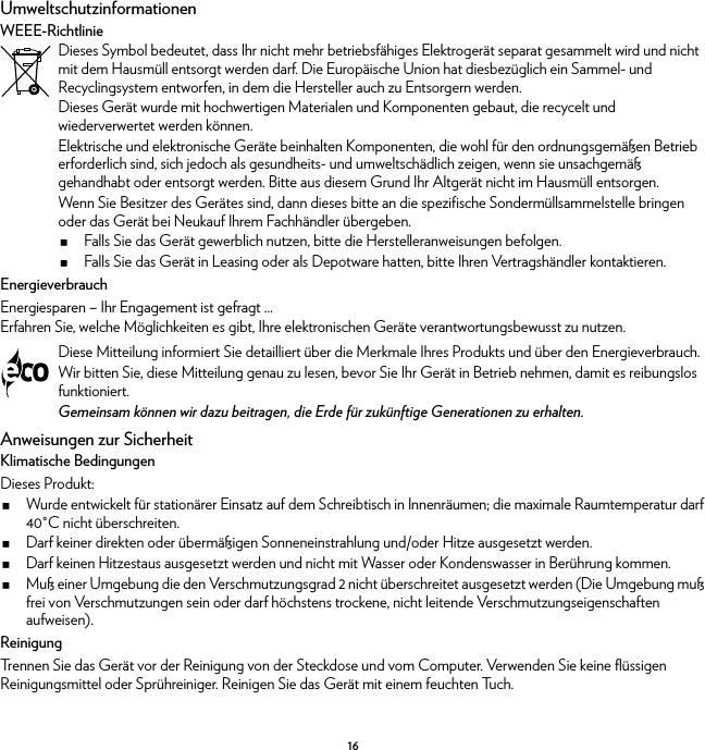 16UmweltschutzinformationenWEEE-RichtlinieEnergieverbrauchEnergiesparen – Ihr Engagement ist gefragt ...Erfahren Sie, welche Möglichkeiten es gibt, Ihre elektronischen Geräte verantwortungsbewusst zu nutzen.Anweisungen zur SicherheitKlimatische BedingungenDieses Produkt:Wurde entwickelt für stationärer Einsatz auf dem Schreibtisch in Innenräumen; die maximale Raumtemperatur darf 40°C nicht überschreiten.Darf keiner direkten oder übermäßigen Sonneneinstrahlung und/oder Hitze ausgesetzt werden.Darf keinen Hitzestaus ausgesetzt werden und nicht mit Wasser oder Kondenswasser in Berührung kommen.Muß einer Umgebung die den Verschmutzungsgrad 2 nicht überschreitet ausgesetzt werden (Die Umgebung muß frei von Verschmutzungen sein oder darf höchstens trockene, nicht leitende Verschmutzungseigenschaften aufweisen).ReinigungTrennen Sie das Gerät vor der Reinigung von der Steckdose und vom Computer. Verwenden Sie keine flüssigen Reinigungsmittel oder Sprühreiniger. Reinigen Sie das Gerät mit einem feuchten Tuch.Dieses Symbol bedeutet, dass Ihr nicht mehr betriebsfähiges Elektrogerät separat gesammelt wird und nicht mit dem Hausmüll entsorgt werden darf. Die Europäische Union hat diesbezüglich ein Sammel- und Recyclingsystem entworfen, in dem die Hersteller auch zu Entsorgern werden.Dieses Gerät wurde mit hochwertigen Materialen und Komponenten gebaut, die recycelt und wiederverwertet werden können.Elektrische und elektronische Geräte beinhalten Komponenten, die wohl für den ordnungsgemäßen Betrieb erforderlich sind, sich jedoch als gesundheits- und umweltschädlich zeigen, wenn sie unsachgemäß gehandhabt oder entsorgt werden. Bitte aus diesem Grund Ihr Altgerät nicht im Hausmüll entsorgen.Wenn Sie Besitzer des Gerätes sind, dann dieses bitte an die spezifische Sondermüllsammelstelle bringen oder das Gerät bei Neukauf Ihrem Fachhändler übergeben.Falls Sie das Gerät gewerblich nutzen, bitte die Herstelleranweisungen befolgen.Falls Sie das Gerät in Leasing oder als Depotware hatten, bitte Ihren Vertragshändler kontaktieren.Diese Mitteilung informiert Sie detailliert über die Merkmale Ihres Produkts und über den Energieverbrauch.Wir bitten Sie, diese Mitteilung genau zu lesen, bevor Sie Ihr Gerät in Betrieb nehmen, damit es reibungslos funktioniert.Gemeinsam können wir dazu beitragen, die Erde für zukünftige Generationen zu erhalten.