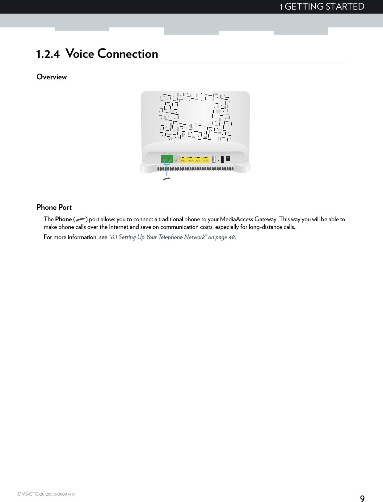 91 GETTING STARTEDDMS-CTC-20120510-0000 v1.01.2.4 Voice ConnectionOverviewPhone PortThe Phone ( ) port allows you to connect a traditional phone to your MediaAccess Gateway. This way you will be able to make phone calls over the Internet and save on communication costs, especially for long-distance calls.For more information, see “6.1 Setting Up Your Telephone Network” on page 48.