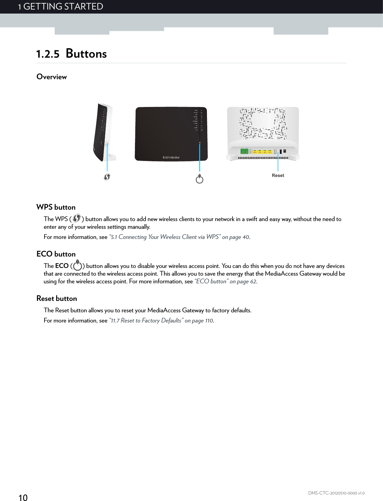 101GETTING STARTEDDMS-CTC-20120510-0000 v1.01.2.5 ButtonsOverviewWPS buttonThe WPS ( ) button allows you to add new wireless clients to your network in a swift and easy way, without the need to enter any of your wireless settings manually.For more information, see “5.1 Connecting Your Wireless Client via WPS” on page 40.ECO buttonThe ECO ( ) button allows you to disable your wireless access point. You can do this when you do not have any devices that are connected to the wireless access point. This allows you to save the energy that the MediaAccess Gateway would be using for the wireless access point. For more information, see “ECO button” on page 62.Reset buttonThe Reset button allows you to reset your MediaAccess Gateway to factory defaults.For more information, see “11.7 Reset to Factory Defaults” on page 110.Reset