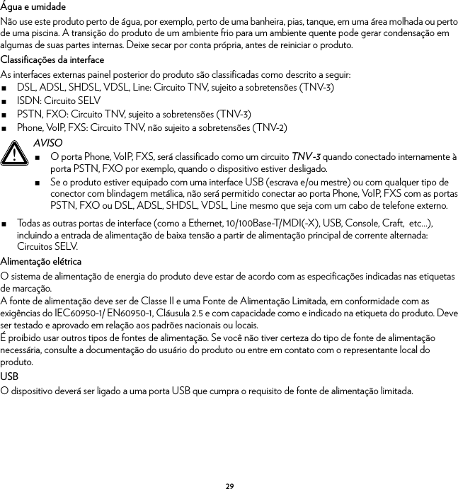 29Água e umidadeNão use este produto perto de água, por exemplo, perto de uma banheira, pias, tanque, em uma área molhada ou perto de uma piscina. A transição do produto de um ambiente frio para um ambiente quente pode gerar condensação em algumas de suas partes internas. Deixe secar por conta própria, antes de reiniciar o produto.Classificações da interfaceAs interfaces externas painel posterior do produto são classificadas como descrito a seguir:DSL, ADSL, SHDSL, VDSL, Line: Circuito TNV, sujeito a sobretensões (TNV-3)ISDN: Circuito SELVPSTN, FXO: Circuito TNV, sujeito a sobretensões (TNV-3)Phone, VoIP, FXS: Circuito TNV, não sujeito a sobretensões (TNV-2)Todas as outras portas de interface (como a Ethernet, 10/100Base-T/MDI(-X), USB, Console, Craft,  etc…), incluindo a entrada de alimentação de baixa tensão a partir de alimentação principal de corrente alternada: Circuitos SELV.Alimentação elétricaO sistema de alimentação de energia do produto deve estar de acordo com as especificações indicadas nas etiquetas de marcação.A fonte de alimentação deve ser de Classe II e uma Fonte de Alimentação Limitada, em conformidade com as exigências do IEC60950-1/ EN60950-1, Cláusula 2.5 e com capacidade como e indicado na etiqueta do produto. Deve ser testado e aprovado em relação aos padrões nacionais ou locais.É proibido usar outros tipos de fontes de alimentação. Se você não tiver certeza do tipo de fonte de alimentação necessária, consulte a documentação do usuário do produto ou entre em contato com o representante local do produto.USBO dispositivo deverá ser ligado a uma porta USB que cumpra o requisito de fonte de alimentação limitada.!AVISOO porta Phone, VoIP, FXS, será classificado como um circuito TNV-3 quando conectado internamente à porta PSTN, FXO por exemplo, quando o dispositivo estiver desligado.Se o produto estiver equipado com uma interface USB (escrava e/ou mestre) ou com qualquer tipo de conector com blindagem metálica, não será permitido conectar ao porta Phone, VoIP, FXS com as portas PSTN, FXO ou DSL, ADSL, SHDSL, VDSL, Line mesmo que seja com um cabo de telefone externo.