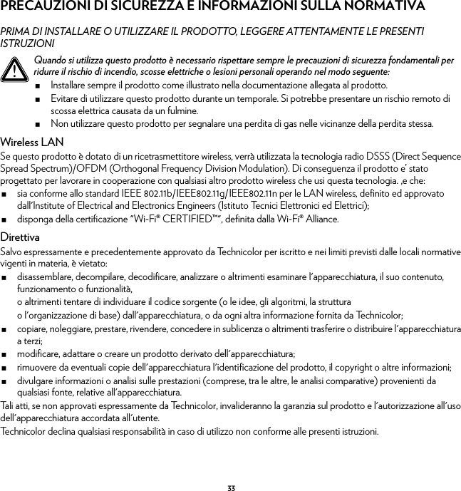 33PRECAUZIONI DI SICUREZZA E INFORMAZIONI SULLA NORMATIVAPRIMA DI INSTALLARE O UTILIZZARE IL PRODOTTO, LEGGERE ATTENTAMENTE LE PRESENTI ISTRUZIONIWireless LANSe questo prodotto è dotato di un ricetrasmettitore wireless, verrà utilizzata la tecnologia radio DSSS (Direct Sequence Spread Spectrum)/OFDM (Orthogonal Frequency Division Modulation). Di conseguenza il prodotto e’ stato progettato per lavorare in cooperazione con qualsiasi altro prodotto wireless che usi questa tecnologia. ,e che:sia conforme allo standard IEEE 802.11b/IEEE802.11g/IEEE802.11n per le LAN wireless, definito ed approvato dall&apos;Institute of Electrical and Electronics Engineers (Istituto Tecnici Elettronici ed Elettrici);disponga della certificazione &quot;Wi-Fi® CERTIFIED™&quot;, definita dalla Wi-Fi® Alliance.DirettivaSalvo espressamente e precedentemente approvato da Technicolor per iscritto e nei limiti previsti dalle locali normative vigenti in materia, è vietato:disassemblare, decompilare, decodificare, analizzare o altrimenti esaminare l&apos;apparecchiatura, il suo contenuto, funzionamento o funzionalità,o altrimenti tentare di individuare il codice sorgente (o le idee, gli algoritmi, la strutturao l&apos;organizzazione di base) dall&apos;apparecchiatura, o da ogni altra informazione fornita da Technicolor;copiare, noleggiare, prestare, rivendere, concedere in sublicenza o altrimenti trasferire o distribuire l&apos;apparecchiatura a terzi;modificare, adattare o creare un prodotto derivato dell&apos;apparecchiatura;rimuovere da eventuali copie dell&apos;apparecchiatura l&apos;identificazione del prodotto, il copyright o altre informazioni;divulgare informazioni o analisi sulle prestazioni (comprese, tra le altre, le analisi comparative) provenienti da qualsiasi fonte, relative all&apos;apparecchiatura.Tali atti, se non approvati espressamente da Technicolor, invalideranno la garanzia sul prodotto e l&apos;autorizzazione all&apos;uso dell&apos;apparecchiatura accordata all&apos;utente.Technicolor declina qualsiasi responsabilità in caso di utilizzo non conforme alle presenti istruzioni.!Quando si utilizza questo prodotto è necessario rispettare sempre le precauzioni di sicurezza fondamentali per ridurre il rischio di incendio, scosse elettriche o lesioni personali operando nel modo seguente:Installare sempre il prodotto come illustrato nella documentazione allegata al prodotto.Evitare di utilizzare questo prodotto durante un temporale. Si potrebbe presentare un rischio remoto di scossa elettrica causata da un fulmine.Non utilizzare questo prodotto per segnalare una perdita di gas nelle vicinanze della perdita stessa.