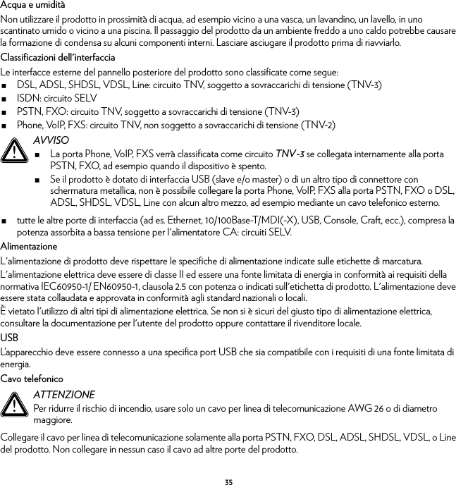 35Acqua e umiditàNon utilizzare il prodotto in prossimità di acqua, ad esempio vicino a una vasca, un lavandino, un lavello, in uno scantinato umido o vicino a una piscina. Il passaggio del prodotto da un ambiente freddo a uno caldo potrebbe causare la formazione di condensa su alcuni componenti interni. Lasciare asciugare il prodotto prima di riavviarlo.Classificazioni dell&apos;interfacciaLe interfacce esterne del pannello posteriore del prodotto sono classificate come segue:DSL, ADSL, SHDSL, VDSL, Line: circuito TNV, soggetto a sovraccarichi di tensione (TNV-3)ISDN: circuito SELVPSTN, FXO: circuito TNV, soggetto a sovraccarichi di tensione (TNV-3)Phone, VoIP, FXS: circuito TNV, non soggetto a sovraccarichi di tensione (TNV-2)tutte le altre porte di interfaccia (ad es. Ethernet, 10/100Base-T/MDI(-X), USB, Console, Craft, ecc.), compresa la potenza assorbita a bassa tensione per l&apos;alimentatore CA: circuiti SELV.AlimentazioneL&apos;alimentazione di prodotto deve rispettare le specifiche di alimentazione indicate sulle etichette di marcatura.L&apos;alimentazione elettrica deve essere di classe II ed essere una fonte limitata di energia in conformità ai requisiti della normativa IEC60950-1/ EN60950-1, clausola 2.5 con potenza o indicati sull&apos;etichetta di prodotto. L&apos;alimentazione deve essere stata collaudata e approvata in conformità agli standard nazionali o locali.È vietato l&apos;utilizzo di altri tipi di alimentazione elettrica. Se non si è sicuri del giusto tipo di alimentazione elettrica, consultare la documentazione per l&apos;utente del prodotto oppure contattare il rivenditore locale.USBL’apparecchio deve essere connesso a una specifica port USB che sia compatibile con i requisiti di una fonte limitata di energia.Cavo telefonicoCollegare il cavo per linea di telecomunicazione solamente alla porta PSTN, FXO, DSL, ADSL, SHDSL, VDSL, o Line del prodotto. Non collegare in nessun caso il cavo ad altre porte del prodotto.!AVVISOLa porta Phone, VoIP, FXS verrà classificata come circuito TNV-3 se collegata internamente alla porta PSTN, FXO, ad esempio quando il dispositivo è spento.Se il prodotto è dotato di interfaccia USB (slave e/o master) o di un altro tipo di connettore con schermatura metallica, non è possibile collegare la porta Phone, VoIP, FXS alla porta PSTN, FXO o DSL, ADSL, SHDSL, VDSL, Line con alcun altro mezzo, ad esempio mediante un cavo telefonico esterno.!ATTENZIONEPer ridurre il rischio di incendio, usare solo un cavo per linea di telecomunicazione AWG 26 o di diametro maggiore.