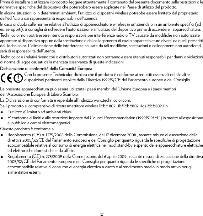 37Prima di installare o utilizzare il prodotto, leggere attentamente il contenuto del presente documento sulle restrizioni o le normative specifiche del dispositivo che poterebbero essere applicate nel Paese di utilizzo del prodotto.In alcune situazioni o in determinati ambienti, l&apos;utilizzo di dispositivi wireless potrebbe essere limitato dal proprietario dell&apos;edificio o dai rappresentanti responsabili dell&apos;azienda.In caso di dubbi sulle norme relative all&apos;utilizzo di apparecchiature wireless in un&apos;azienda o in un ambiente specifici (ad es. aeroporti), si consiglia di richiedere l&apos;autorizzazione all&apos;utilizzo del dispositivo prima di accendere l&apos;apparecchiatura.Technicolor non potrà essere ritenuto responsabile per interferenze radio o TV causate da modifiche non autorizzate apportate al dispositivo oppure dalla sostituzione o dal collegamento di cavi o apparecchiature diversi da quelli prescritti dal Technicolor. L&apos;eliminazione delle interferenze causate da tali modifiche, sostituzioni o collegamenti non autorizzati sarà di responsabilità dell&apos;utente.Technicolor e i relativi rivenditori o distributori autorizzati non potranno essere ritenuti responsabili per danni o violazioni di norme di legge causati dalla mancata osservanza di queste indicazioni.Dichiarazione di conformità della Comunità EuropeaLa presente apparecchiatura può essere utilizzata i paesi membri dell&apos;Unione Europea e i paesi membri dell&apos;Associazione Europea di Libero Scambio.La Dichiarazione di conformità è reperibile all&apos;indirizzo www.technicolor.com.Se il prodotto e’ comprensivo di ricetrasmettitore wireless IEEE 802.11b/IEEE802.11g/IEEE802.11n:L’utilizzo e’ limitato ad ambienti chiusi.E’ conforme ai limiti e alle restrizioni imposte dal Council Recommendation (1999/519/EC) in merito all’esposizione al pubblico a campi elettromagnetici.Questo prodotto è conforme a:Regolamento (CE) n. 1275/2008 della Commissione, del 17 dicembre 2008 , recante misure di esecuzione della direttiva 2005/32/CE del Parlamento europeo e del Consiglio per quanto riguarda le specifiche di progettazione ecocompatibile relative al consumo di energia elettrica nei modi stand-by e spento delle apparecchiature elettriche ed elettroniche domestiche e da ufficio.Regolamento (CE) n. 278/2009 della Commissione, del 6 aprile 2009 , recante misure di esecuzione della direttiva 2005/32/CE del Parlamento europeo e del Consiglio per quanto riguarda le specifiche di progettazione ecocompatibile relative al consumo di energia elettrica a vuoto e al rendimento medio in modo attivo per gli alimentatori esterni.!Con la presente Technicolor dichiara che il prodotto è conforme ai requisiti essenziali ed alle altre disposizioni pertinenti stabilite dalla Direttiva 1999/5/CE del Parlamento europeo e del Consiglio.