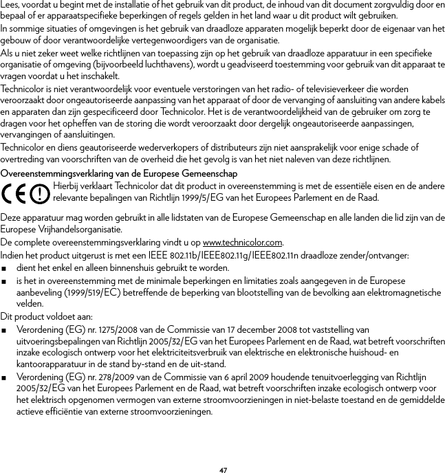 47Lees, voordat u begint met de installatie of het gebruik van dit product, de inhoud van dit document zorgvuldig door en bepaal of er apparaatspecifieke beperkingen of regels gelden in het land waar u dit product wilt gebruiken.In sommige situaties of omgevingen is het gebruik van draadloze apparaten mogelijk beperkt door de eigenaar van het gebouw of door verantwoordelijke vertegenwoordigers van de organisatie.Als u niet zeker weet welke richtlijnen van toepassing zijn op het gebruik van draadloze apparatuur in een specifieke organisatie of omgeving (bijvoorbeeld luchthavens), wordt u geadviseerd toestemming voor gebruik van dit apparaat te vragen voordat u het inschakelt.Technicolor is niet verantwoordelijk voor eventuele verstoringen van het radio- of televisieverkeer die worden veroorzaakt door ongeautoriseerde aanpassing van het apparaat of door de vervanging of aansluiting van andere kabels en apparaten dan zijn gespecificeerd door Technicolor. Het is de verantwoordelijkheid van de gebruiker om zorg te dragen voor het opheffen van de storing die wordt veroorzaakt door dergelijk ongeautoriseerde aanpassingen, vervangingen of aansluitingen.Technicolor en diens geautoriseerde wederverkopers of distributeurs zijn niet aansprakelijk voor enige schade of overtreding van voorschriften van de overheid die het gevolg is van het niet naleven van deze richtlijnen.Overeenstemmingsverklaring van de Europese GemeenschapDeze apparatuur mag worden gebruikt in alle lidstaten van de Europese Gemeenschap en alle landen die lid zijn van de Europese Vrijhandelsorganisatie.De complete overeenstemmingsverklaring vindt u op www.technicolor.com.Indien het product uitgerust is met een IEEE 802.11b/IEEE802.11g/IEEE802.11n draadloze zender/ontvanger:dient het enkel en alleen binnenshuis gebruikt te worden.is het in overeenstemming met de minimale beperkingen en limitaties zoals aangegeven in de Europese aanbeveling (1999/519/EC) betreffende de beperking van blootstelling van de bevolking aan elektromagnetische velden.Dit product voldoet aan:Verordening (EG) nr. 1275/2008 van de Commissie van 17 december 2008 tot vaststelling van uitvoeringsbepalingen van Richtlijn 2005/32/EG van het Europees Parlement en de Raad, wat betreft voorschriften inzake ecologisch ontwerp voor het elektriciteitsverbruik van elektrische en elektronische huishoud- en kantoorapparatuur in de stand by-stand en de uit-stand.Verordening (EG) nr. 278/2009 van de Commissie van 6 april 2009 houdende tenuitvoerlegging van Richtlijn 2005/32/EG van het Europees Parlement en de Raad, wat betreft voorschriften inzake ecologisch ontwerp voor het elektrisch opgenomen vermogen van externe stroomvoorzieningen in niet-belaste toestand en de gemiddelde actieve efficiëntie van externe stroomvoorzieningen.!Hierbij verklaart Technicolor dat dit product in overeenstemming is met de essentiële eisen en de andere relevante bepalingen van Richtlijn 1999/5/EG van het Europees Parlement en de Raad.