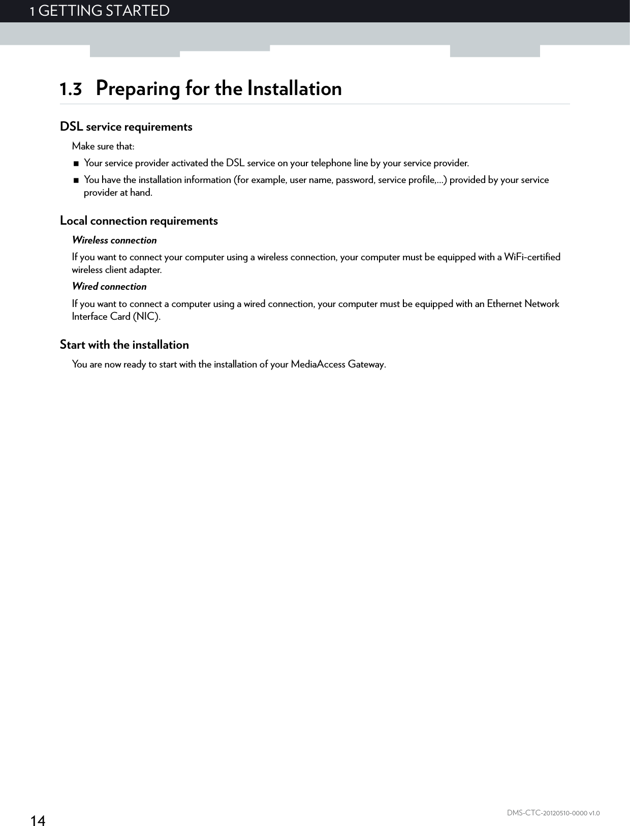 141GETTING STARTEDDMS-CTC-20120510-0000 v1.01.3 Preparing for the InstallationDSL service requirementsMake sure that:Your service provider activated the DSL service on your telephone line by your service provider.You have the installation information (for example, user name, password, service profile,...) provided by your service provider at hand.Local connection requirementsWireless connectionIf you want to connect your computer using a wireless connection, your computer must be equipped with a WiFi-certified wireless client adapter.Wired connectionIf you want to connect a computer using a wired connection, your computer must be equipped with an Ethernet Network Interface Card (NIC).Start with the installationYou are now ready to start with the installation of your MediaAccess Gateway.