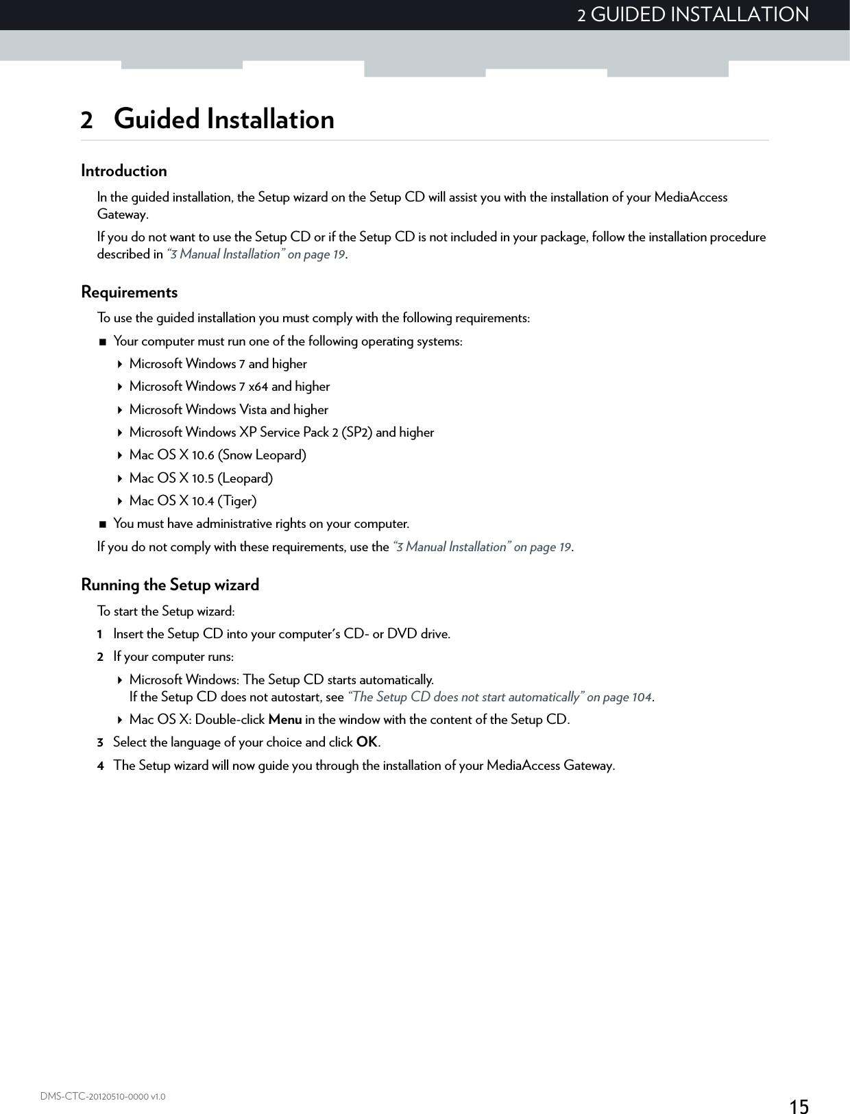 152 GUIDED INSTALLATIONDMS-CTC-20120510-0000 v1.02 Guided InstallationIntroductionIn the guided installation, the Setup wizard on the Setup CD will assist you with the installation of your MediaAccess Gateway.If you do not want to use the Setup CD or if the Setup CD is not included in your package, follow the installation procedure described in “3 Manual Installation” on page 19.RequirementsTo use the guided installation you must comply with the following requirements:Your computer must run one of the following operating systems:Microsoft Windows 7 and higherMicrosoft Windows 7 x64 and higherMicrosoft Windows Vista and higherMicrosoft Windows XP Service Pack 2 (SP2) and higherMac OS X 10.6 (Snow Leopard)Mac OS X 10.5 (Leopard)Mac OS X 10.4 (Tiger)You must have administrative rights on your computer.If you do not comply with these requirements, use the “3 Manual Installation” on page 19.Running the Setup wizardTo start the Setup wizard:1Insert the Setup CD into your computer&apos;s CD- or DVD drive. 2If your computer runs:Microsoft Windows: The Setup CD starts automatically.If the Setup CD does not autostart, see “The Setup CD does not start automatically” on page 104.Mac OS X: Double-click Menu in the window with the content of the Setup CD.3Select the language of your choice and click OK.4The Setup wizard will now guide you through the installation of your MediaAccess Gateway.