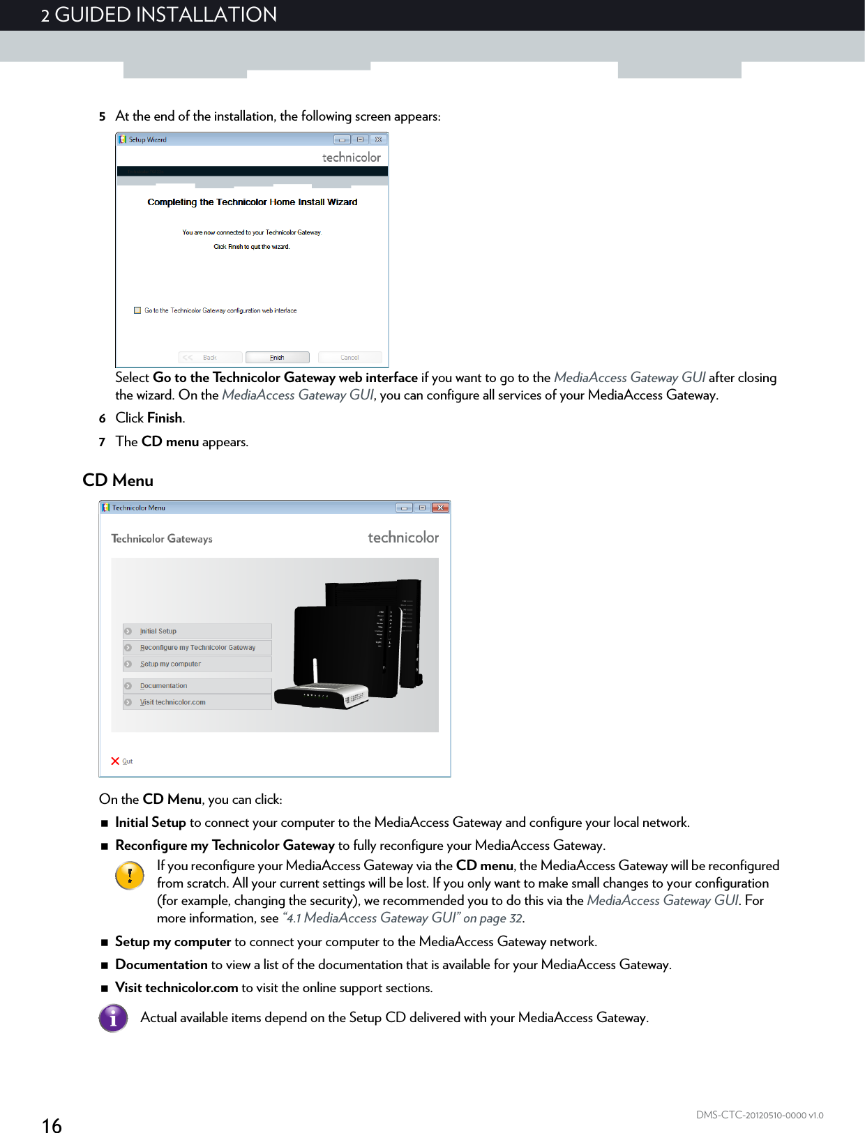 162 GUIDED INSTALLATIONDMS-CTC-20120510-0000 v1.05At the end of the installation, the following screen appears:Select Go to the Technicolor Gateway web interface if you want to go to the MediaAccess Gateway GUI after closing the wizard. On the MediaAccess Gateway GUI, you can configure all services of your MediaAccess Gateway.6Click Finish.7The CD menu appears.CD MenuOn the CD Menu, you can click:Initial Setup to connect your computer to the MediaAccess Gateway and configure your local network.Reconfigure my Technicolor Gateway to fully reconfigure your MediaAccess Gateway.Setup my computer to connect your computer to the MediaAccess Gateway network.Documentation to view a list of the documentation that is available for your MediaAccess Gateway.Visit technicolor.com to visit the online support sections.If you reconfigure your MediaAccess Gateway via the CD menu, the MediaAccess Gateway will be reconfigured from scratch. All your current settings will be lost. If you only want to make small changes to your configuration (for example, changing the security), we recommended you to do this via the MediaAccess Gateway GUI. For more information, see “4.1 MediaAccess Gateway GUI” on page 32.Actual available items depend on the Setup CD delivered with your MediaAccess Gateway.