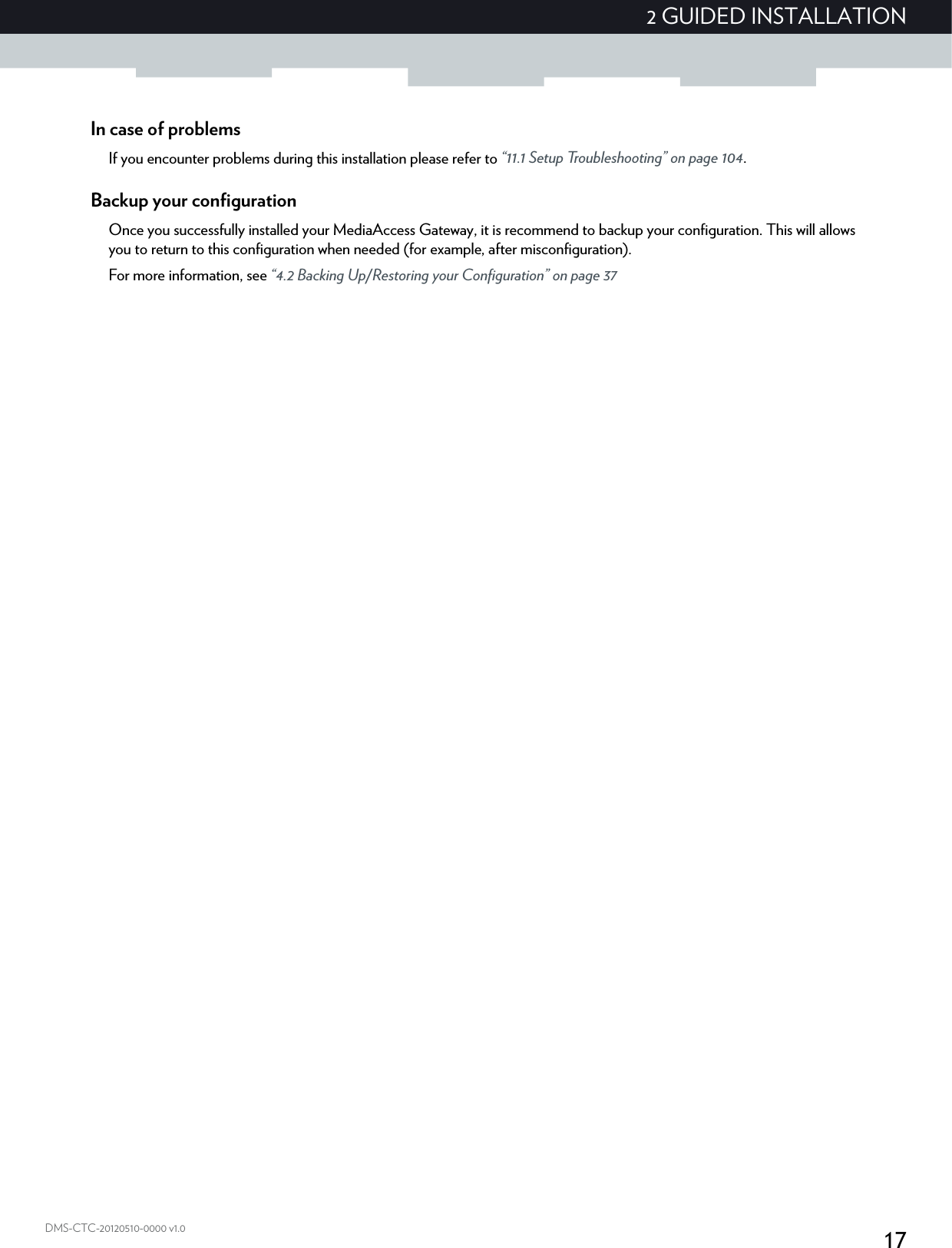 172 GUIDED INSTALLATIONDMS-CTC-20120510-0000 v1.0In case of problemsIf you encounter problems during this installation please refer to “11.1 Setup Troubleshooting” on page 104.Backup your configurationOnce you successfully installed your MediaAccess Gateway, it is recommend to backup your configuration. This will allows you to return to this configuration when needed (for example, after misconfiguration).For more information, see “4.2 Backing Up/Restoring your Configuration” on page 37