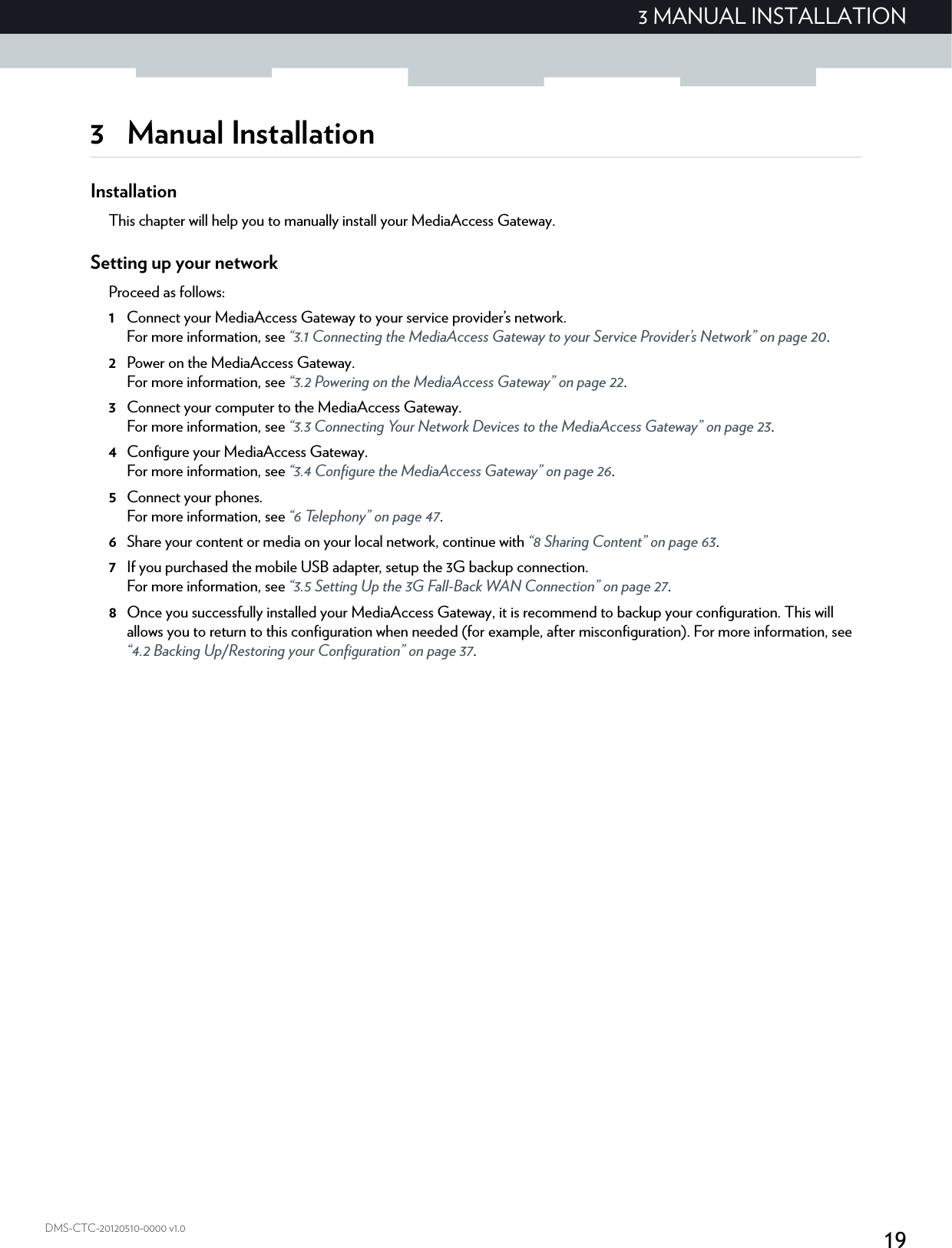 193 MANUAL INSTALLATIONDMS-CTC-20120510-0000 v1.03 Manual InstallationInstallationThis chapter will help you to manually install your MediaAccess Gateway.Setting up your networkProceed as follows:1Connect your MediaAccess Gateway to your service provider’s network.For more information, see “3.1 Connecting the MediaAccess Gateway to your Service Provider’s Network” on page 20.2Power on the MediaAccess Gateway.For more information, see “3.2 Powering on the MediaAccess Gateway” on page 22.3Connect your computer to the MediaAccess Gateway.For more information, see “3.3 Connecting Your Network Devices to the MediaAccess Gateway” on page 23.4Configure your MediaAccess Gateway.For more information, see “3.4 Configure the MediaAccess Gateway” on page 26.5Connect your phones.For more information, see “6 Telephony” on page 47.6Share your content or media on your local network, continue with “8 Sharing Content” on page 63.7If you purchased the mobile USB adapter, setup the 3G backup connection.For more information, see “3.5 Setting Up the 3G Fall-Back WAN Connection” on page 27.8Once you successfully installed your MediaAccess Gateway, it is recommend to backup your configuration. This will allows you to return to this configuration when needed (for example, after misconfiguration). For more information, see “4.2 Backing Up/Restoring your Configuration” on page 37.