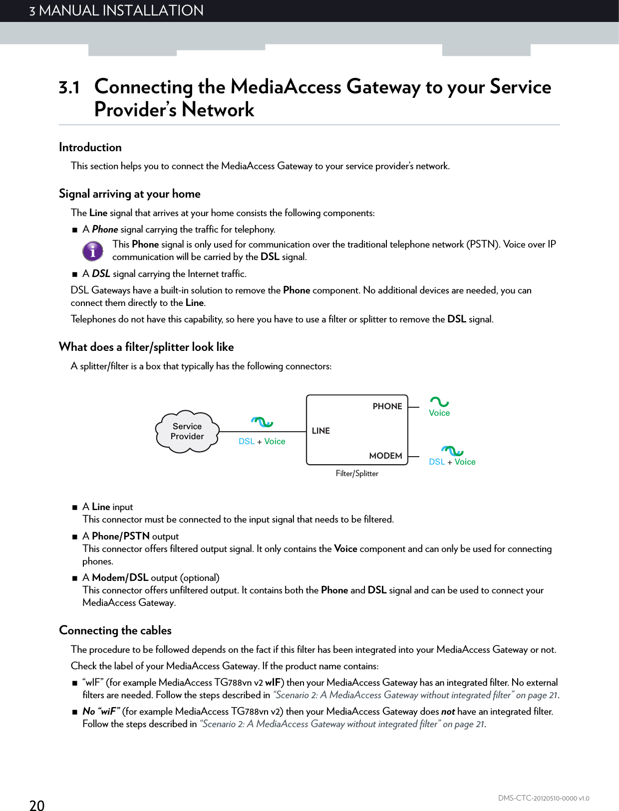 203 MANUAL INSTALLATIONDMS-CTC-20120510-0000 v1.03.1 Connecting the MediaAccess Gateway to your Service Provider’s NetworkIntroductionThis section helps you to connect the MediaAccess Gateway to your service provider’s network.Signal arriving at your homeThe Line signal that arrives at your home consists the following components:A Phone signal carrying the traffic for telephony.A DSL signal carrying the Internet traffic.DSL Gateways have a built-in solution to remove the Phone component. No additional devices are needed, you can connect them directly to the Line.Telephones do not have this capability, so here you have to use a filter or splitter to remove the DSL signal.What does a filter/splitter look likeA splitter/filter is a box that typically has the following connectors:A Line inputThis connector must be connected to the input signal that needs to be filtered.A Phone/PSTN outputThis connector offers filtered output signal. It only contains the Voice component and can only be used for connecting phones.A Modem/DSL output (optional)This connector offers unfiltered output. It contains both the Phone and DSL signal and can be used to connect your MediaAccess Gateway.Connecting the cablesThe procedure to be followed depends on the fact if this filter has been integrated into your MediaAccess Gateway or not.Check the label of your MediaAccess Gateway. If the product name contains:“wIF” (for example MediaAccess TG788vn v2 wIF) then your MediaAccess Gateway has an integrated filter. No external filters are needed. Follow the steps described in “Scenario 2: A MediaAccess Gateway without integrated filter” on page 21.No “wiF” (for example MediaAccess TG788vn v2) then your MediaAccess Gateway does not have an integrated filter. Follow the steps described in “Scenario 2: A MediaAccess Gateway without integrated filter” on page 21.This Phone signal is only used for communication over the traditional telephone network (PSTN). Voice over IP communication will be carried by the DSL signal.DSL + VoiceVoiceDSL + VoiceServiceProviderFilter/SplitterLINEPHONEMODEM