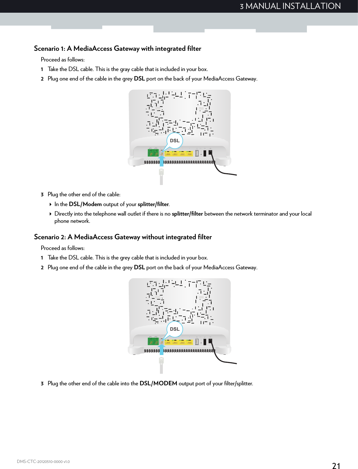 213 MANUAL INSTALLATIONDMS-CTC-20120510-0000 v1.0Scenario 1: A MediaAccess Gateway with integrated filterProceed as follows:1Take the DSL cable. This is the gray cable that is included in your box.2Plug one end of the cable in the grey DSL port on the back of your MediaAccess Gateway.3Plug the other end of the cable:In the DSL/Modem output of your splitter/filter.Directly into the telephone wall outlet if there is no splitter/filter between the network terminator and your local phone network.Scenario 2: A MediaAccess Gateway without integrated filterProceed as follows:1Take the DSL cable. This is the grey cable that is included in your box.2Plug one end of the cable in the grey DSL port on the back of your MediaAccess Gateway.3Plug the other end of the cable into the DSL/MODEM output port of your filter/splitter.DSLDSL