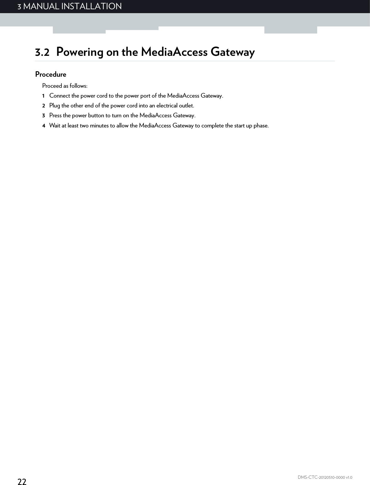 223 MANUAL INSTALLATIONDMS-CTC-20120510-0000 v1.03.2 Powering on the MediaAccess GatewayProcedureProceed as follows:1Connect the power cord to the power port of the MediaAccess Gateway.2Plug the other end of the power cord into an electrical outlet.3Press the power button to turn on the MediaAccess Gateway.4Wait at least two minutes to allow the MediaAccess Gateway to complete the start up phase.