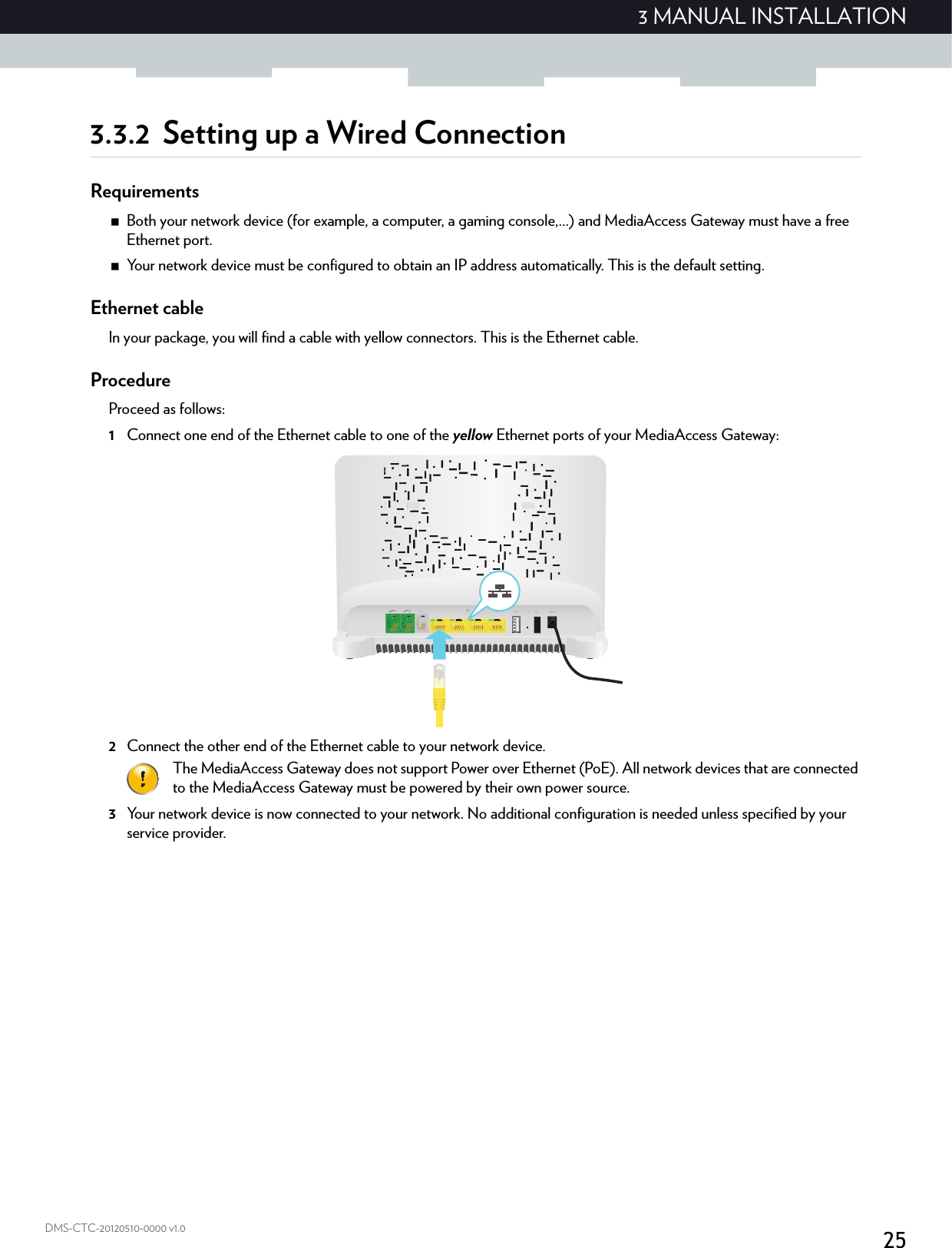 253 MANUAL INSTALLATIONDMS-CTC-20120510-0000 v1.03.3.2 Setting up a Wired ConnectionRequirementsBoth your network device (for example, a computer, a gaming console,...) and MediaAccess Gateway must have a free Ethernet port.Your network device must be configured to obtain an IP address automatically. This is the default setting.Ethernet cableIn your package, you will find a cable with yellow connectors. This is the Ethernet cable.ProcedureProceed as follows:1Connect one end of the Ethernet cable to one of the yellow Ethernet ports of your MediaAccess Gateway:  2Connect the other end of the Ethernet cable to your network device.3Your network device is now connected to your network. No additional configuration is needed unless specified by your service provider.The MediaAccess Gateway does not support Power over Ethernet (PoE). All network devices that are connected to the MediaAccess Gateway must be powered by their own power source.