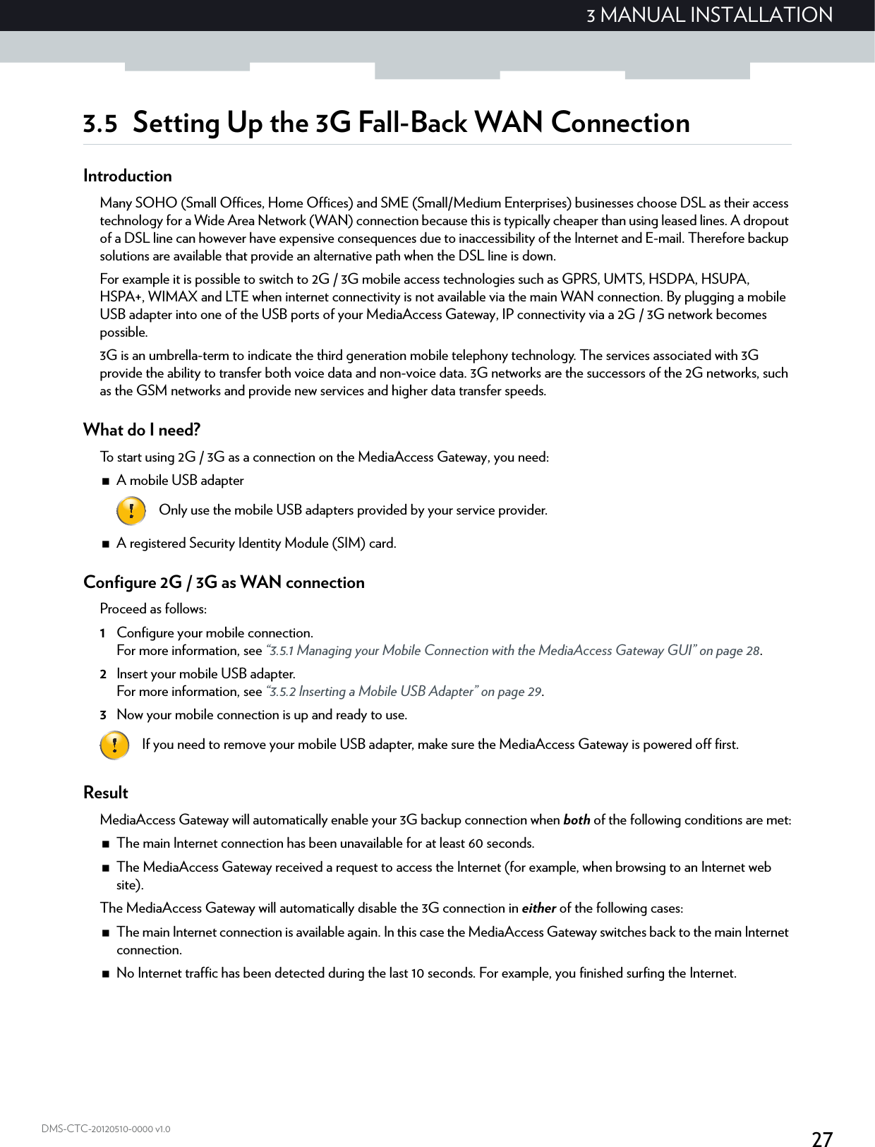 273 MANUAL INSTALLATIONDMS-CTC-20120510-0000 v1.03.5 Setting Up the 3G Fall-Back WAN ConnectionIntroductionMany SOHO (Small Offices, Home Offices) and SME (Small/Medium Enterprises) businesses choose DSL as their access technology for a Wide Area Network (WAN) connection because this is typically cheaper than using leased lines. A dropout of a DSL line can however have expensive consequences due to inaccessibility of the Internet and E-mail. Therefore backup solutions are available that provide an alternative path when the DSL line is down.For example it is possible to switch to 2G / 3G mobile access technologies such as GPRS, UMTS, HSDPA, HSUPA, HSPA+, WIMAX and LTE when internet connectivity is not available via the main WAN connection. By plugging a mobile USB adapter into one of the USB ports of your MediaAccess Gateway, IP connectivity via a 2G / 3G network becomes possible.3G is an umbrella-term to indicate the third generation mobile telephony technology. The services associated with 3G provide the ability to transfer both voice data and non-voice data. 3G networks are the successors of the 2G networks, such as the GSM networks and provide new services and higher data transfer speeds.What do I need?To start using 2G / 3G as a connection on the MediaAccess Gateway, you need:A mobile USB adapterA registered Security Identity Module (SIM) card.Configure 2G / 3G as WAN connectionProceed as follows:1Configure your mobile connection.For more information, see “3.5.1 Managing your Mobile Connection with the MediaAccess Gateway GUI” on page 28.2Insert your mobile USB adapter.For more information, see “3.5.2 Inserting a Mobile USB Adapter” on page 29.3Now your mobile connection is up and ready to use.ResultMediaAccess Gateway will automatically enable your 3G backup connection when both of the following conditions are met:The main Internet connection has been unavailable for at least 60 seconds.The MediaAccess Gateway received a request to access the Internet (for example, when browsing to an Internet web site).The MediaAccess Gateway will automatically disable the 3G connection in either of the following cases:The main Internet connection is available again. In this case the MediaAccess Gateway switches back to the main Internet connection.No Internet traffic has been detected during the last 10 seconds. For example, you finished surfing the Internet.Only use the mobile USB adapters provided by your service provider.If you need to remove your mobile USB adapter, make sure the MediaAccess Gateway is powered off first.