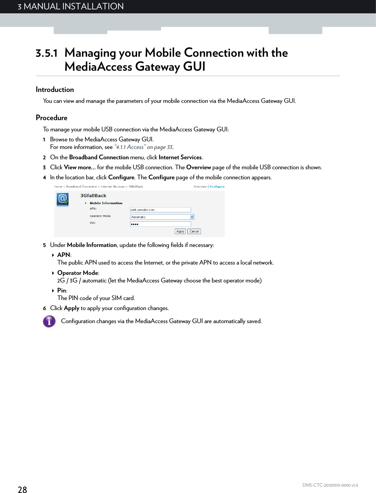 283 MANUAL INSTALLATIONDMS-CTC-20120510-0000 v1.03.5.1 Managing your Mobile Connection with the MediaAccess Gateway GUIIntroductionYou can view and manage the parameters of your mobile connection via the MediaAccess Gateway GUI.ProcedureTo manage your mobile USB connection via the MediaAccess Gateway GUI:1Browse to the MediaAccess Gateway GUI.For more information, see “4.1.1 Access” on page 33.2On the Broadband Connection menu, click Internet Services.3Click View more... for the mobile USB connection. The Overview page of the mobile USB connection is shown. 4In the location bar, click Configure. The Configure page of the mobile connection appears.5Under Mobile Information, update the following fields if necessary:APN:The public APN used to access the Internet, or the private APN to access a local network.Operator Mode:2G / 3G / automatic (let the MediaAccess Gateway choose the best operator mode)Pin:The PIN code of your SIM card.6Click Apply to apply your configuration changes.Configuration changes via the MediaAccess Gateway GUI are automatically saved.