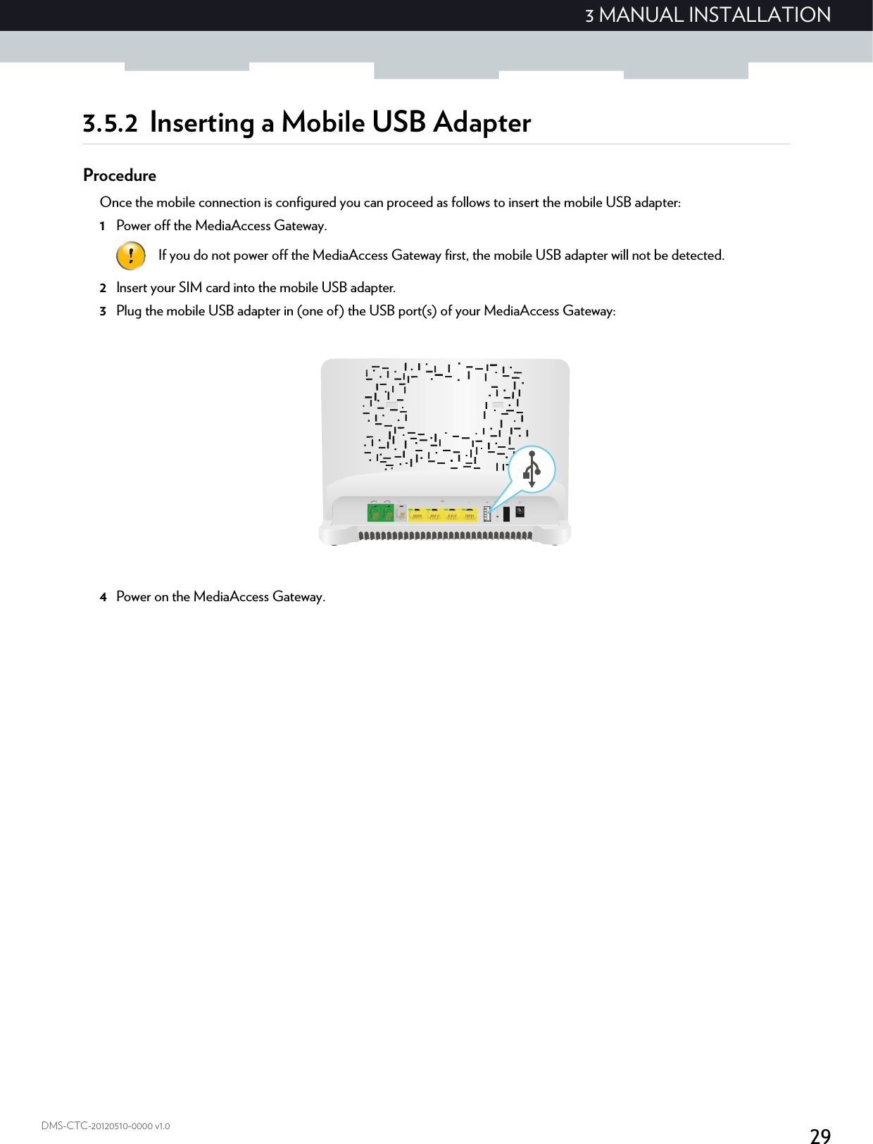 293 MANUAL INSTALLATIONDMS-CTC-20120510-0000 v1.03.5.2 Inserting a Mobile USB AdapterProcedureOnce the mobile connection is configured you can proceed as follows to insert the mobile USB adapter:1Power off the MediaAccess Gateway.2Insert your SIM card into the mobile USB adapter.3Plug the mobile USB adapter in (one of) the USB port(s) of your MediaAccess Gateway:4Power on the MediaAccess Gateway.If you do not power off the MediaAccess Gateway first, the mobile USB adapter will not be detected.