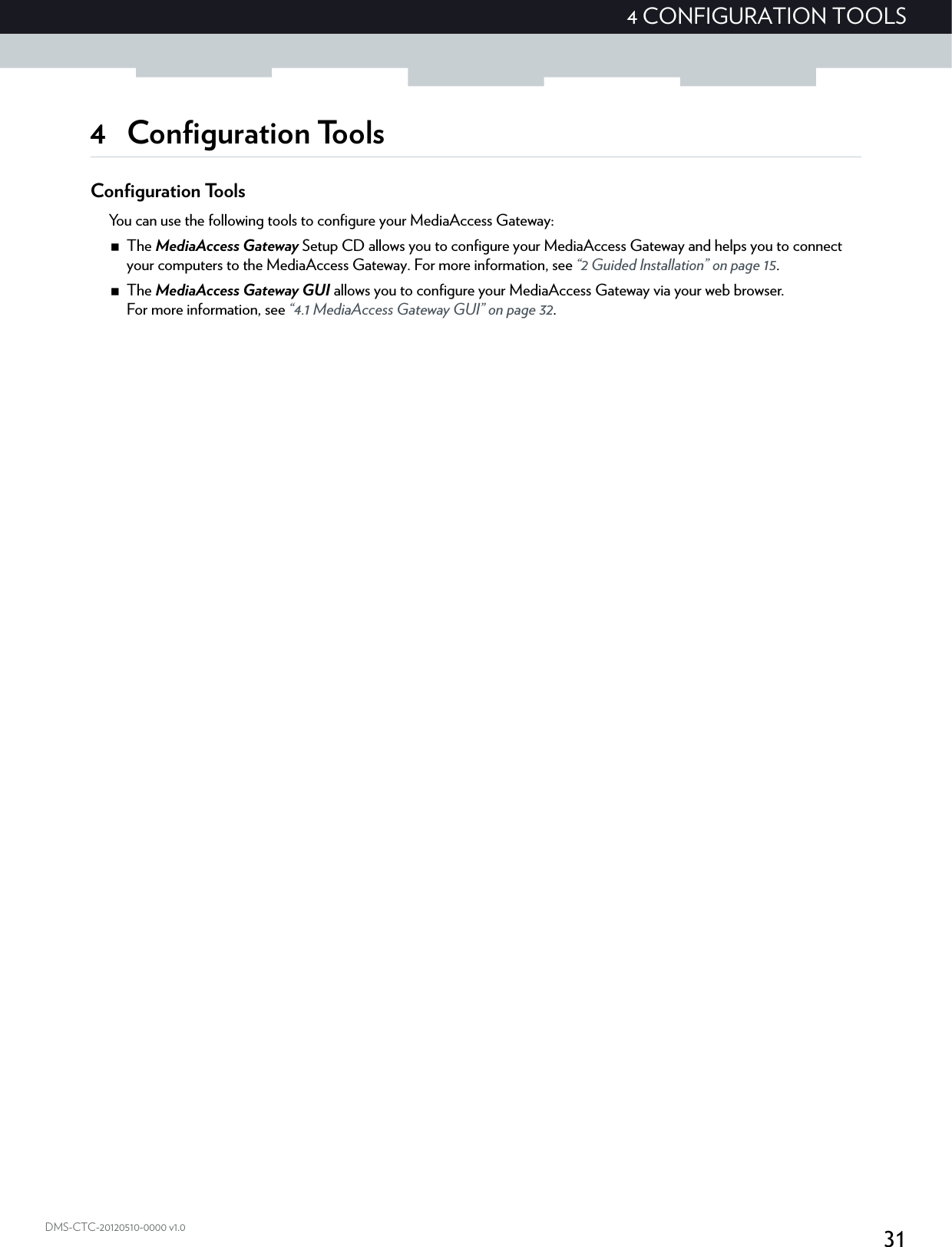 314 CONFIGURATION TOOLSDMS-CTC-20120510-0000 v1.04 Configuration ToolsConfiguration ToolsYou can use the following tools to configure your MediaAccess Gateway:The MediaAccess Gateway Setup CD allows you to configure your MediaAccess Gateway and helps you to connect your computers to the MediaAccess Gateway. For more information, see “2 Guided Installation” on page 15.The MediaAccess Gateway GUI allows you to configure your MediaAccess Gateway via your web browser.For more information, see “4.1 MediaAccess Gateway GUI” on page 32.