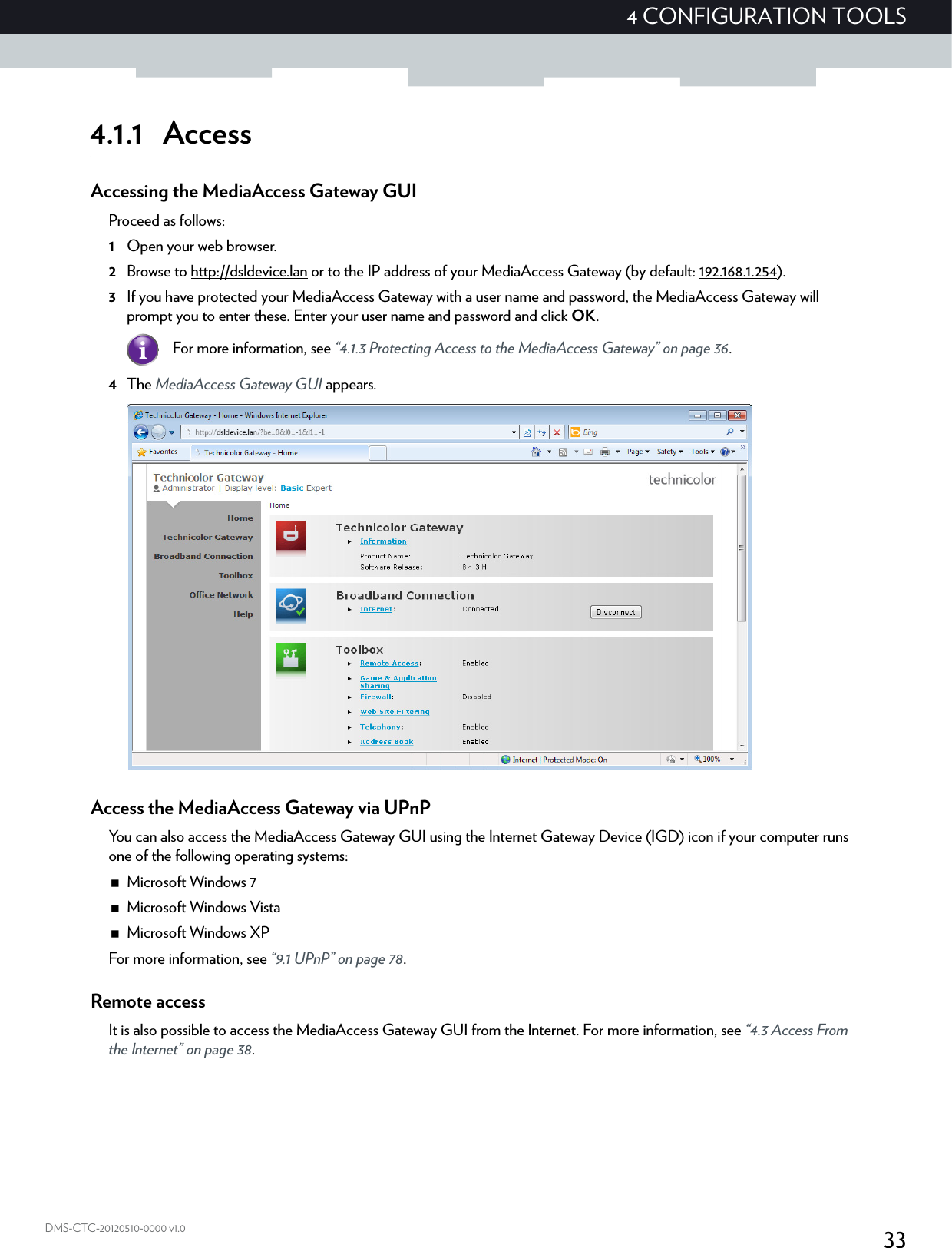 334 CONFIGURATION TOOLSDMS-CTC-20120510-0000 v1.04.1.1 AccessAccessing the MediaAccess Gateway GUIProceed as follows:1Open your web browser.2Browse to http://dsldevice.lan or to the IP address of your MediaAccess Gateway (by default: 192.168.1.254).3If you have protected your MediaAccess Gateway with a user name and password, the MediaAccess Gateway will prompt you to enter these. Enter your user name and password and click OK.4The MediaAccess Gateway GUI appears.Access the MediaAccess Gateway via UPnPYou can also access the MediaAccess Gateway GUI using the Internet Gateway Device (IGD) icon if your computer runs one of the following operating systems:Microsoft Windows 7Microsoft Windows VistaMicrosoft Windows XPFor more information, see “9.1 UPnP” on page 78.Remote accessIt is also possible to access the MediaAccess Gateway GUI from the Internet. For more information, see “4.3 Access From the Internet” on page 38.For more information, see “4.1.3 Protecting Access to the MediaAccess Gateway” on page 36.