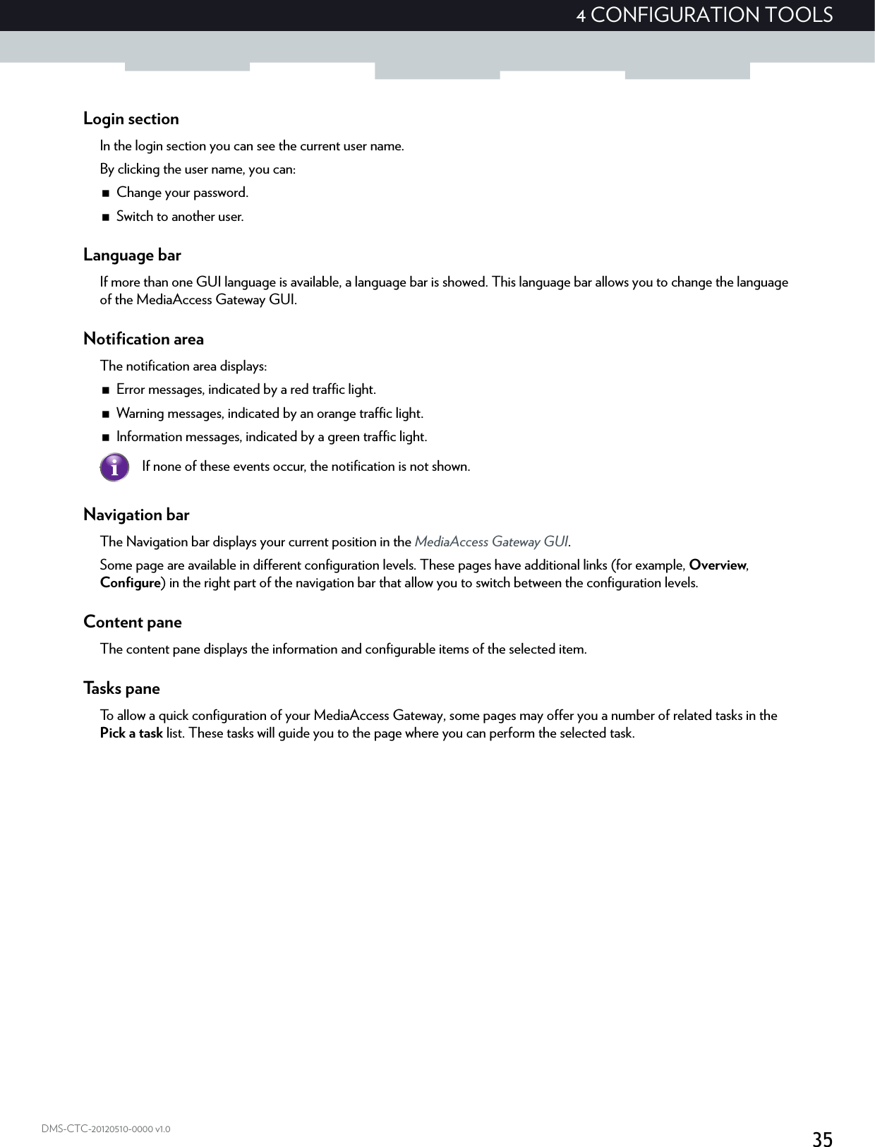 354 CONFIGURATION TOOLSDMS-CTC-20120510-0000 v1.0Login sectionIn the login section you can see the current user name.By clicking the user name, you can:Change your password.Switch to another user.Language barIf more than one GUI language is available, a language bar is showed. This language bar allows you to change the language of the MediaAccess Gateway GUI.Notification areaThe notification area displays:Error messages, indicated by a red traffic light.Warning messages, indicated by an orange traffic light.Information messages, indicated by a green traffic light.Navigation barThe Navigation bar displays your current position in the MediaAccess Gateway GUI.Some page are available in different configuration levels. These pages have additional links (for example, Overview, Configure) in the right part of the navigation bar that allow you to switch between the configuration levels.Content paneThe content pane displays the information and configurable items of the selected item.Tasks paneTo allow a quick configuration of your MediaAccess Gateway, some pages may offer you a number of related tasks in the Pick a task list. These tasks will guide you to the page where you can perform the selected task.If none of these events occur, the notification is not shown.