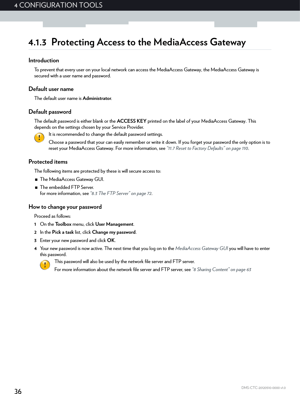 364CONFIGURATION TOOLSDMS-CTC-20120510-0000 v1.04.1.3 Protecting Access to the MediaAccess GatewayIntroductionTo prevent that every user on your local network can access the MediaAccess Gateway, the MediaAccess Gateway is secured with a user name and password.Default user nameThe default user name is Administrator.Default passwordThe default password is either blank or the ACCESS KEY printed on the label of your MediaAccess Gateway. This depends on the settings chosen by your Service Provider.Protected itemsThe following items are protected by these is will secure access to:The MediaAccess Gateway GUI.The embedded FTP Server.for more information, see “8.3 The FTP Server” on page 72.How to change your passwordProceed as follows:1On the Toolbox menu, click User Management.2In the Pick a task list, click Change my password.3Enter your new password and click OK.4Your new password is now active. The next time that you log on to the MediaAccess Gateway GUI you will have to enter this password.It is recommended to change the default password settings.Choose a password that your can easily remember or write it down. If you forget your password the only option is to reset your MediaAccess Gateway. For more information, see “11.7 Reset to Factory Defaults” on page 110.This password will also be used by the network file server and FTP server.For more information about the network file server and FTP server, see “8 Sharing Content” on page 63