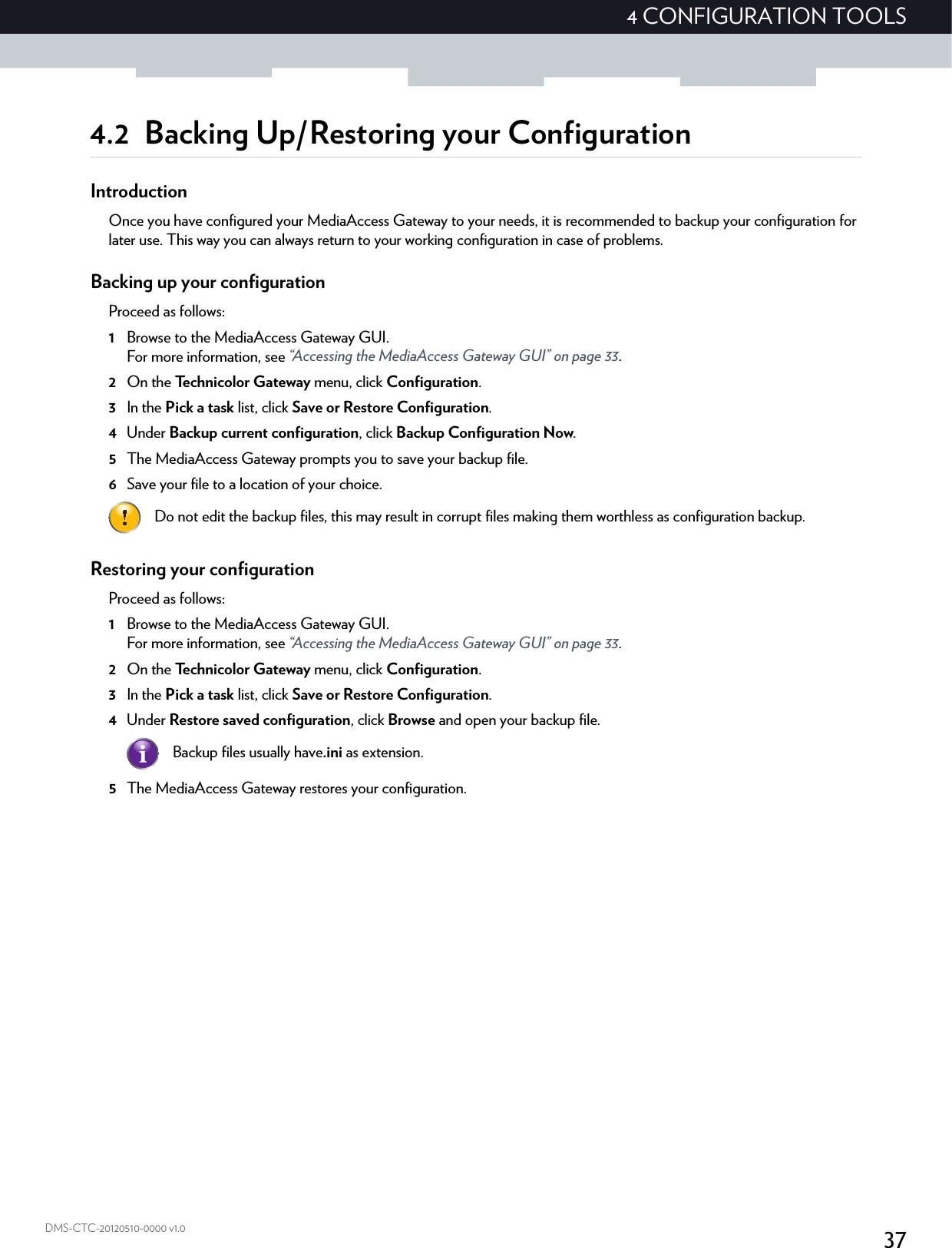 374 CONFIGURATION TOOLSDMS-CTC-20120510-0000 v1.04.2 Backing Up/Restoring your ConfigurationIntroductionOnce you have configured your MediaAccess Gateway to your needs, it is recommended to backup your configuration for later use. This way you can always return to your working configuration in case of problems.Backing up your configurationProceed as follows:1Browse to the MediaAccess Gateway GUI.For more information, see “Accessing the MediaAccess Gateway GUI” on page 33.2On the Technicolor Gateway menu, click Configuration.3In the Pick a task list, click Save or Restore Configuration.4Under Backup current configuration, click Backup Configuration Now.5The MediaAccess Gateway prompts you to save your backup file.6Save your file to a location of your choice.Restoring your configurationProceed as follows:1Browse to the MediaAccess Gateway GUI.For more information, see “Accessing the MediaAccess Gateway GUI” on page 33.2On the Technicolor Gateway menu, click Configuration.3In the Pick a task list, click Save or Restore Configuration.4Under Restore saved configuration, click Browse and open your backup file.5The MediaAccess Gateway restores your configuration.Do not edit the backup files, this may result in corrupt files making them worthless as configuration backup.Backup files usually have.ini as extension.