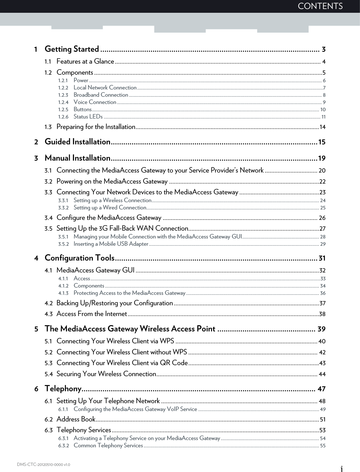 iCONTENTSDMS-CTC-20120510-0000 v1.01 Getting Started......................................................................................................... 31.1 Features at a Glance................................................................................................................................. 41.2 Components...............................................................................................................................................51.2.1 Power............................................................................................................................................................................... 61.2.2 Local Network Connection............................................................................................................................................71.2.3 Broadband Connection................................................................................................................................................. 81.2.4 Voice Connection.......................................................................................................................................................... 91.2.5 Buttons........................................................................................................................................................................... 101.2.6 Status LEDs ................................................................................................................................................................... 111.3 Preparing for the Installation...................................................................................................................142 Guided Installation...................................................................................................153 Manual Installation...................................................................................................193.1 Connecting the MediaAccess Gateway to your Service Provider’s Network ................................. 203.2 Powering on the MediaAccess Gateway ..............................................................................................223.3 Connecting Your Network Devices to the MediaAccess Gateway ..................................................233.3.1 Setting up a Wireless Connection.............................................................................................................................. 243.3.2 Setting up a Wired Connection.................................................................................................................................. 253.4 Configure the MediaAccess Gateway ................................................................................................. 263.5 Setting Up the 3G Fall-Back WAN Connection..................................................................................273.5.1 Managing your Mobile Connection with the MediaAccess Gateway GUI.......................................................... 283.5.2 Inserting a Mobile USB Adapter................................................................................................................................ 294 Configuration Tools.................................................................................................314.1 MediaAccess Gateway GUI...................................................................................................................324.1.1 Access.............................................................................................................................................................................334.1.2 Components................................................................................................................................................................. 344.1.3 Protecting Access to the MediaAccess Gateway.................................................................................................... 364.2 Backing Up/Restoring your Configuration...........................................................................................374.3 Access From the Internet........................................................................................................................385 The MediaAccess Gateway Wireless Access Point ............................................... 395.1 Connecting Your Wireless Client via WPS .........................................................................................405.2 Connecting Your Wireless Client without WPS ................................................................................. 425.3 Connecting Your Wireless Client via QR Code..................................................................................435.4 Securing Your Wireless Connection..................................................................................................... 446 Telephony................................................................................................................ 476.1 Setting Up Your Telephone Network .................................................................................................. 486.1.1 Configuring the MediaAccess Gateway VoIP Service ...........................................................................................496.2 Address Book............................................................................................................................................516.3 Telephony Services..................................................................................................................................536.3.1 Activating a Telephony Service on your MediaAccess Gateway..........................................................................546.3.2 Common Telephony Services.................................................................................................................................... 55