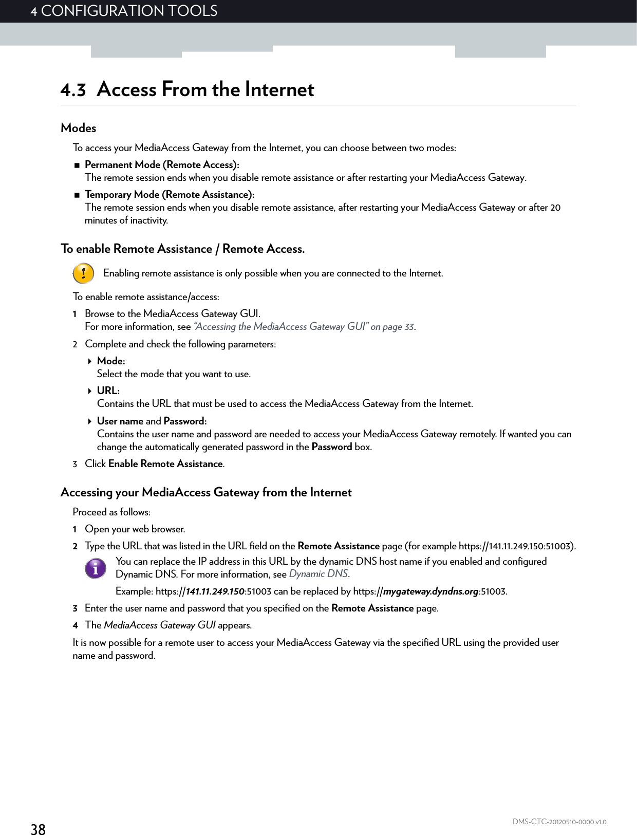 384CONFIGURATION TOOLSDMS-CTC-20120510-0000 v1.04.3 Access From the InternetModesTo access your MediaAccess Gateway from the Internet, you can choose between two modes:Permanent Mode (Remote Access):The remote session ends when you disable remote assistance or after restarting your MediaAccess Gateway.Temporary Mode (Remote Assistance):The remote session ends when you disable remote assistance, after restarting your MediaAccess Gateway or after 20 minutes of inactivity.To enable Remote Assistance / Remote Access.To enable remote assistance/access:1Browse to the MediaAccess Gateway GUI.For more information, see “Accessing the MediaAccess Gateway GUI” on page 33.2 Complete and check the following parameters:Mode:Select the mode that you want to use.URL:Contains the URL that must be used to access the MediaAccess Gateway from the Internet.User name and Password:Contains the user name and password are needed to access your MediaAccess Gateway remotely. If wanted you can change the automatically generated password in the Password box.3Click Enable Remote Assistance.Accessing your MediaAccess Gateway from the InternetProceed as follows:1Open your web browser.2Type the URL that was listed in the URL field on the Remote Assistance page (for example https://141.11.249.150:51003).3Enter the user name and password that you specified on the Remote Assistance page.4The MediaAccess Gateway GUI appears.It is now possible for a remote user to access your MediaAccess Gateway via the specified URL using the provided user name and password.Enabling remote assistance is only possible when you are connected to the Internet.You can replace the IP address in this URL by the dynamic DNS host name if you enabled and configured Dynamic DNS. For more information, see Dynamic DNS.Example: https://141.11.249.150:51003 can be replaced by https://mygateway.dyndns.org:51003.