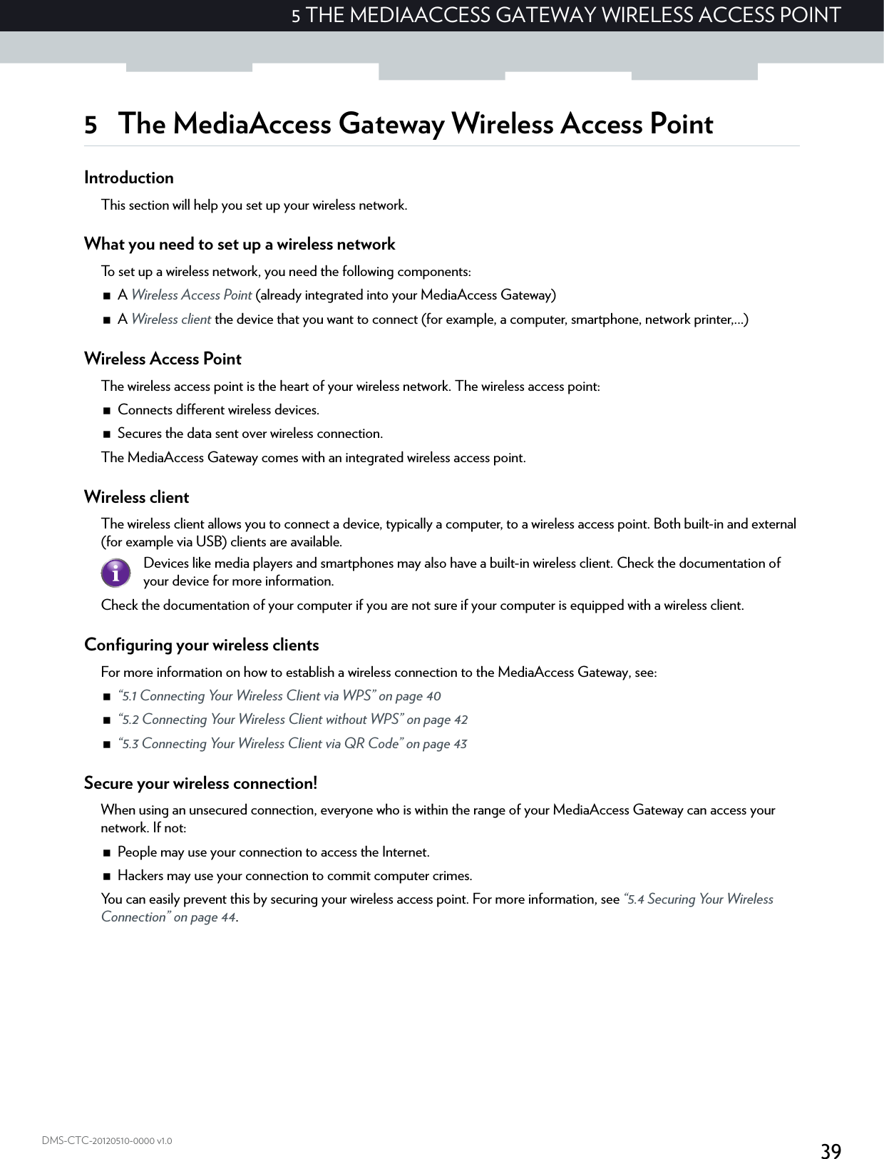 395 THE MEDIAACCESS GATEWAY WIRELESS ACCESS POINTDMS-CTC-20120510-0000 v1.05 The MediaAccess Gateway Wireless Access PointIntroductionThis section will help you set up your wireless network.What you need to set up a wireless networkTo set up a wireless network, you need the following components:A Wireless Access Point (already integrated into your MediaAccess Gateway)A Wireless client the device that you want to connect (for example, a computer, smartphone, network printer,...)Wireless Access PointThe wireless access point is the heart of your wireless network. The wireless access point:Connects different wireless devices.Secures the data sent over wireless connection.The MediaAccess Gateway comes with an integrated wireless access point.Wireless clientThe wireless client allows you to connect a device, typically a computer, to a wireless access point. Both built-in and external (for example via USB) clients are available.Check the documentation of your computer if you are not sure if your computer is equipped with a wireless client.Configuring your wireless clientsFor more information on how to establish a wireless connection to the MediaAccess Gateway, see: “5.1 Connecting Your Wireless Client via WPS” on page 40“5.2 Connecting Your Wireless Client without WPS” on page 42“5.3 Connecting Your Wireless Client via QR Code” on page 43Secure your wireless connection!When using an unsecured connection, everyone who is within the range of your MediaAccess Gateway can access your network. If not:People may use your connection to access the Internet.Hackers may use your connection to commit computer crimes.You can easily prevent this by securing your wireless access point. For more information, see “5.4 Securing Your Wireless Connection” on page 44.Devices like media players and smartphones may also have a built-in wireless client. Check the documentation of your device for more information.