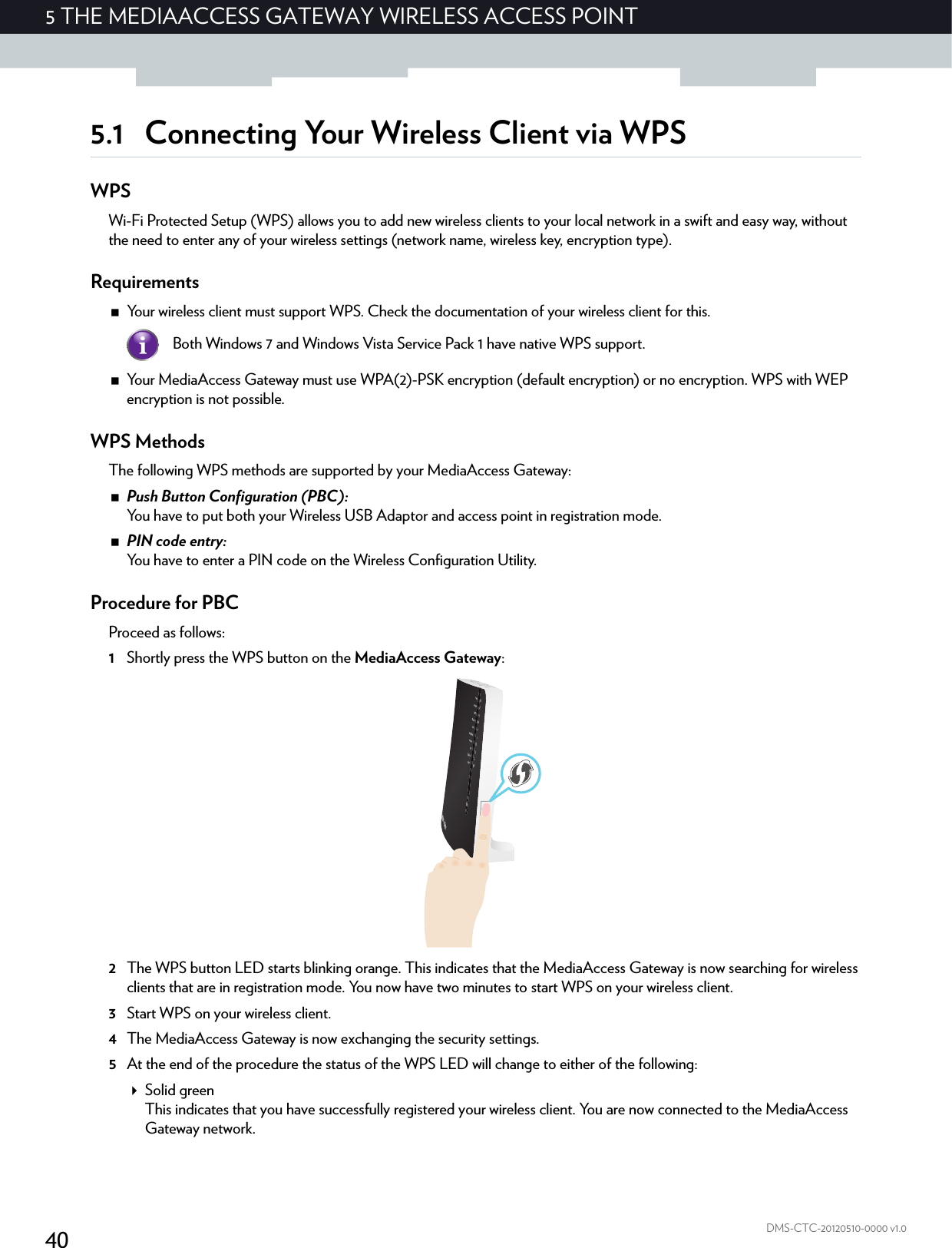 405 THE MEDIAACCESS GATEWAY WIRELESS ACCESS POINTDMS-CTC-20120510-0000 v1.05.1 Connecting Your Wireless Client via WPSWPSWi-Fi Protected Setup (WPS) allows you to add new wireless clients to your local network in a swift and easy way, without the need to enter any of your wireless settings (network name, wireless key, encryption type).RequirementsYour wireless client must support WPS. Check the documentation of your wireless client for this.Your MediaAccess Gateway must use WPA(2)-PSK encryption (default encryption) or no encryption. WPS with WEP encryption is not possible.WPS MethodsThe following WPS methods are supported by your MediaAccess Gateway:Push Button Configuration (PBC):You have to put both your Wireless USB Adaptor and access point in registration mode.PIN code entry:You have to enter a PIN code on the Wireless Configuration Utility.Procedure for PBCProceed as follows:1Shortly press the WPS button on the MediaAccess Gateway:2The WPS button LED starts blinking orange. This indicates that the MediaAccess Gateway is now searching for wireless clients that are in registration mode. You now have two minutes to start WPS on your wireless client.3Start WPS on your wireless client.4The MediaAccess Gateway is now exchanging the security settings.5At the end of the procedure the status of the WPS LED will change to either of the following:Solid greenThis indicates that you have successfully registered your wireless client. You are now connected to the MediaAccess Gateway network.Both Windows 7 and Windows Vista Service Pack 1 have native WPS support.