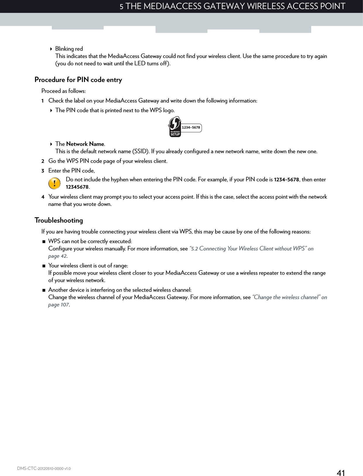 415 THE MEDIAACCESS GATEWAY WIRELESS ACCESS POINTDMS-CTC-20120510-0000 v1.0Blinking redThis indicates that the MediaAccess Gateway could not find your wireless client. Use the same procedure to try again (you do not need to wait until the LED turns off).Procedure for PIN code entryProceed as follows:1Check the label on your MediaAccess Gateway and write down the following information:The PIN code that is printed next to the WPS logo.The Network Name.This is the default network name (SSID). If you already configured a new network name, write down the new one.2Go the WPS PIN code page of your wireless client.3Enter the PIN code,4Your wireless client may prompt you to select your access point. If this is the case, select the access point with the network name that you wrote down.TroubleshootingIf you are having trouble connecting your wireless client via WPS, this may be cause by one of the following reasons:WPS can not be correctly executed:Configure your wireless manually. For more information, see “5.2 Connecting Your Wireless Client without WPS” on page 42.Your wireless client is out of range:If possible move your wireless client closer to your MediaAccess Gateway or use a wireless repeater to extend the range of your wireless network.Another device is interfering on the selected wireless channel:Change the wireless channel of your MediaAccess Gateway. For more information, see “Change the wireless channel” on page 107.Do not include the hyphen when entering the PIN code. For example, if your PIN code is 1234-5678, then enter 12345678.1234-5678