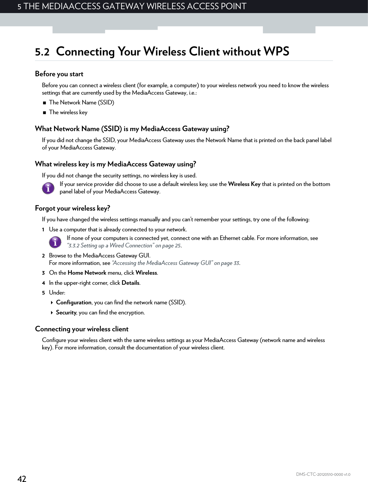 425 THE MEDIAACCESS GATEWAY WIRELESS ACCESS POINTDMS-CTC-20120510-0000 v1.05.2 Connecting Your Wireless Client without WPSBefore you startBefore you can connect a wireless client (for example, a computer) to your wireless network you need to know the wireless settings that are currently used by the MediaAccess Gateway, i.e.:The Network Name (SSID)The wireless keyWhat Network Name (SSID) is my MediaAccess Gateway using?If you did not change the SSID, your MediaAccess Gateway uses the Network Name that is printed on the back panel label of your MediaAccess Gateway.What wireless key is my MediaAccess Gateway using?If you did not change the security settings, no wireless key is used. Forgot your wireless key?If you have changed the wireless settings manually and you can’t remember your settings, try one of the following:1Use a computer that is already connected to your network.2Browse to the MediaAccess Gateway GUI.For more information, see “Accessing the MediaAccess Gateway GUI” on page 33.3On the Home Network menu, click Wireless.4In the upper-right corner, click Details.5Under:Configuration, you can find the network name (SSID).Security, you can find the encryption.Connecting your wireless clientConfigure your wireless client with the same wireless settings as your MediaAccess Gateway (network name and wireless key). For more information, consult the documentation of your wireless client.If your service provider did choose to use a default wireless key, use the Wireless Key that is printed on the bottom panel label of your MediaAccess Gateway.If none of your computers is connected yet, connect one with an Ethernet cable. For more information, see “3.3.2 Setting up a Wired Connection” on page 25.
