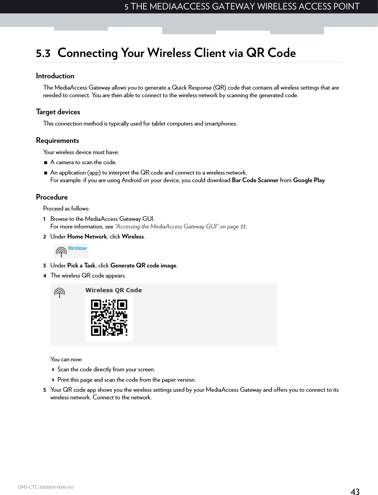 435 THE MEDIAACCESS GATEWAY WIRELESS ACCESS POINTDMS-CTC-20120510-0000 v1.05.3 Connecting Your Wireless Client via QR CodeIntroductionThe MediaAccess Gateway allows you to generate a Quick Response (QR) code that contains all wireless settings that are needed to connect. You are then able to connect to the wireless network by scanning the generated code.Target devicesThis connection method is typically used for tablet computers and smartphones.RequirementsYour wireless device must have:A camera to scan the code.An application (app) to interpret the QR code and connect to a wireless network.For example: if you are using Android on your device, you could download Bar Code Scanner from Google Play.ProcedureProceed as follows:1Browse to the MediaAccess Gateway GUI.For more information, see “Accessing the MediaAccess Gateway GUI” on page 33.2Under Home Network, click Wireless.3Under Pick a Task, click Generate QR code image.4The wireless QR code appears.You can now:Scan the code directly from your screen.Print this page and scan the code from the paper version.5Your QR code app shows you the wireless settings used by your MediaAccess Gateway and offers you to connect to its wireless network. Connect to the network.
