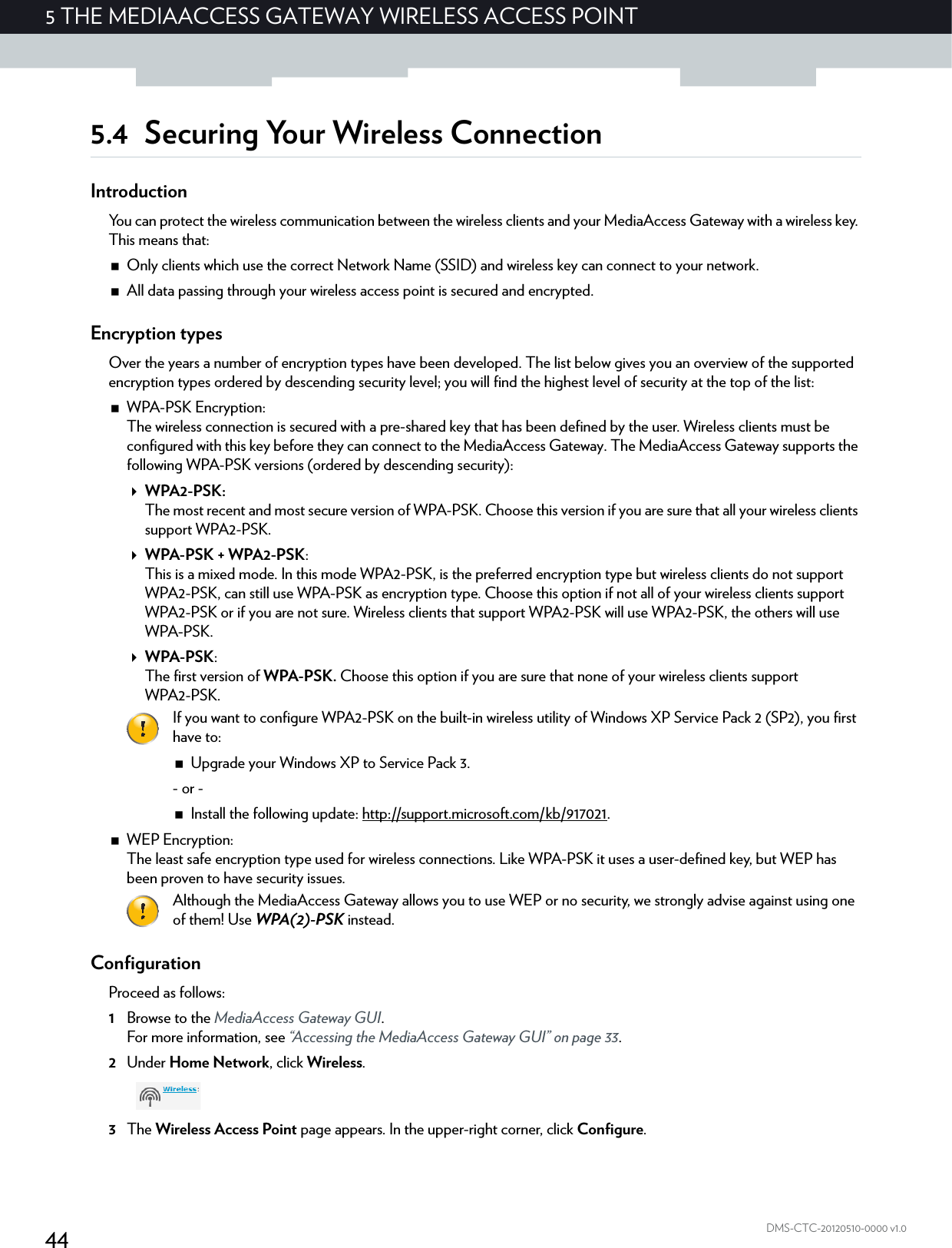 445 THE MEDIAACCESS GATEWAY WIRELESS ACCESS POINTDMS-CTC-20120510-0000 v1.05.4 Securing Your Wireless ConnectionIntroductionYou can protect the wireless communication between the wireless clients and your MediaAccess Gateway with a wireless key. This means that:Only clients which use the correct Network Name (SSID) and wireless key can connect to your network.All data passing through your wireless access point is secured and encrypted.Encryption typesOver the years a number of encryption types have been developed. The list below gives you an overview of the supported encryption types ordered by descending security level; you will find the highest level of security at the top of the list:WPA-PSK Encryption:The wireless connection is secured with a pre-shared key that has been defined by the user. Wireless clients must be configured with this key before they can connect to the MediaAccess Gateway. The MediaAccess Gateway supports the following WPA-PSK versions (ordered by descending security):WPA2-PSK:The most recent and most secure version of WPA-PSK. Choose this version if you are sure that all your wireless clients support WPA2-PSK.WPA-PSK + WPA2-PSK:This is a mixed mode. In this mode WPA2-PSK, is the preferred encryption type but wireless clients do not support WPA2-PSK, can still use WPA-PSK as encryption type. Choose this option if not all of your wireless clients support WPA2-PSK or if you are not sure. Wireless clients that support WPA2-PSK will use WPA2-PSK, the others will use WPA-PSK.WPA-PSK:The first version of WPA-PSK. Choose this option if you are sure that none of your wireless clients support WPA2-PSK.WEP Encryption:The least safe encryption type used for wireless connections. Like WPA-PSK it uses a user-defined key, but WEP has been proven to have security issues.ConfigurationProceed as follows:1Browse to the MediaAccess Gateway GUI.For more information, see “Accessing the MediaAccess Gateway GUI” on page 33.2Under Home Network, click Wireless.3The Wireless Access Point page appears. In the upper-right corner, click Configure.If you want to configure WPA2-PSK on the built-in wireless utility of Windows XP Service Pack 2 (SP2), you first have to:Upgrade your Windows XP to Service Pack 3.- or -Install the following update: http://support.microsoft.com/kb/917021.Although the MediaAccess Gateway allows you to use WEP or no security, we strongly advise against using one of them! Use WPA(2)-PSK instead.
