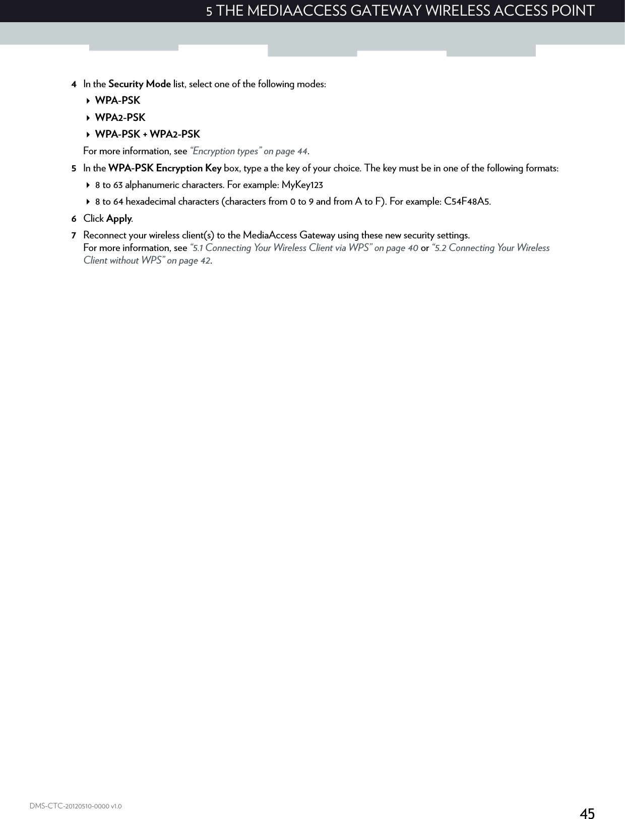 455 THE MEDIAACCESS GATEWAY WIRELESS ACCESS POINTDMS-CTC-20120510-0000 v1.04In the Security Mode list, select one of the following modes:WPA-PSKWPA2-PSKWPA-PSK + WPA2-PSKFor more information, see “Encryption types” on page 44.5In the WPA-PSK Encryption Key box, type a the key of your choice. The key must be in one of the following formats:8 to 63 alphanumeric characters. For example: MyKey1238 to 64 hexadecimal characters (characters from 0 to 9 and from A to F). For example: C54F48A5.6Click Apply.7Reconnect your wireless client(s) to the MediaAccess Gateway using these new security settings.For more information, see “5.1 Connecting Your Wireless Client via WPS” on page 40 or “5.2 Connecting Your Wireless Client without WPS” on page 42.