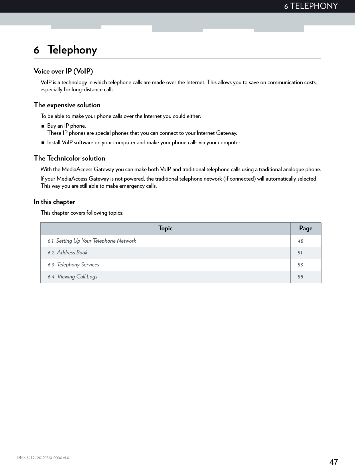 476 TELEPHONYDMS-CTC-20120510-0000 v1.06 TelephonyVoice over IP (VoIP)VoIP is a technology in which telephone calls are made over the Internet. This allows you to save on communication costs, especially for long-distance calls.The expensive solutionTo be able to make your phone calls over the Internet you could either:Buy an IP phone.These IP phones are special phones that you can connect to your Internet Gateway.Install VoIP software on your computer and make your phone calls via your computer.The Technicolor solutionWith the MediaAccess Gateway you can make both VoIP and traditional telephone calls using a traditional analogue phone.If your MediaAccess Gateway is not powered, the traditional telephone network (if connected) will automatically selected. This way you are still able to make emergency calls.In this chapterThis chapter covers following topics:To p i c Page6.1 Setting Up Your Telephone Network  486.2 Address Book  516.3 Telephony Services  536.4 Viewing Call Logs  58