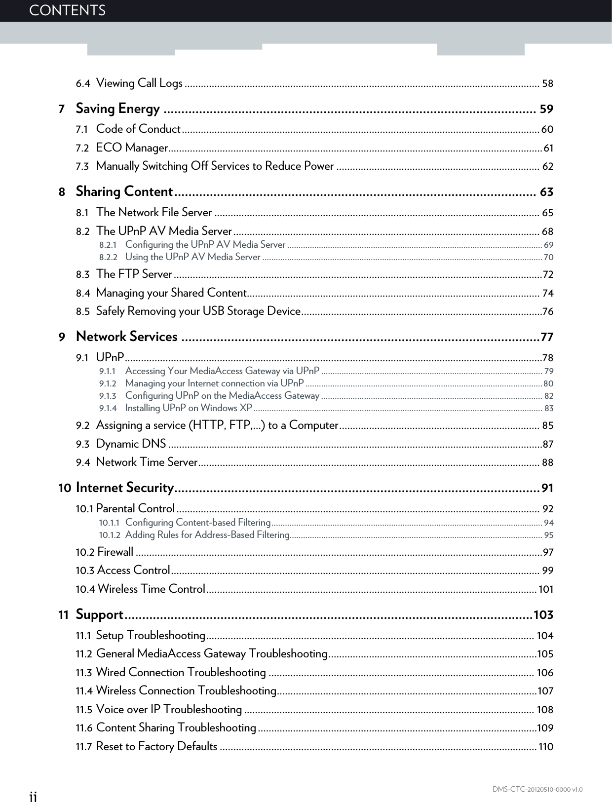 iiCONTENTSDMS-CTC-20120510-0000 v1.06.4 Viewing Call Logs................................................................................................................................... 587 Saving Energy ......................................................................................................... 597.1 Code of Conduct....................................................................................................................................607.2 ECO Manager..........................................................................................................................................617.3 Manually Switching Off Services to Reduce Power ........................................................................... 628 Sharing Content...................................................................................................... 638.1 The Network File Server ........................................................................................................................ 658.2 The UPnP AV Media Server................................................................................................................. 688.2.1 Configuring the UPnP AV Media Server .................................................................................................................698.2.2 Using the UPnP AV Media Server ............................................................................................................................708.3 The FTP Server........................................................................................................................................728.4 Managing your Shared Content............................................................................................................ 748.5 Safely Removing your USB Storage Device.........................................................................................769 Network Services .....................................................................................................779.1 UPnP..........................................................................................................................................................789.1.1 Accessing Your MediaAccess Gateway via UPnP .................................................................................................. 799.1.2 Managing your Internet connection via UPnP.........................................................................................................809.1.3 Configuring UPnP on the MediaAccess Gateway.................................................................................................. 829.1.4 Installing UPnP on Windows XP................................................................................................................................ 839.2 Assigning a service (HTTP, FTP,...) to a Computer.......................................................................... 859.3 Dynamic DNS ..........................................................................................................................................879.4 Network Time Server.............................................................................................................................. 8810 Internet Security.......................................................................................................9110.1 Parental Control...................................................................................................................................... 9210.1.1 Configuring Content-based Filtering........................................................................................................................9410.1.2 Adding Rules for Address-Based Filtering................................................................................................................ 9510.2 Firewall ......................................................................................................................................................9710.3 Access Control........................................................................................................................................ 9910.4 Wireless Time Control..........................................................................................................................10111 Support...................................................................................................................10311.1 Setup Troubleshooting......................................................................................................................... 10411.2 General MediaAccess Gateway Troubleshooting.............................................................................10511.3 Wired Connection Troubleshooting .................................................................................................. 10611.4 Wireless Connection Troubleshooting................................................................................................10711.5 Voice over IP Troubleshooting ........................................................................................................... 10811.6 Content Sharing Troubleshooting.......................................................................................................10911.7 Reset to Factory Defaults ..................................................................................................................... 110