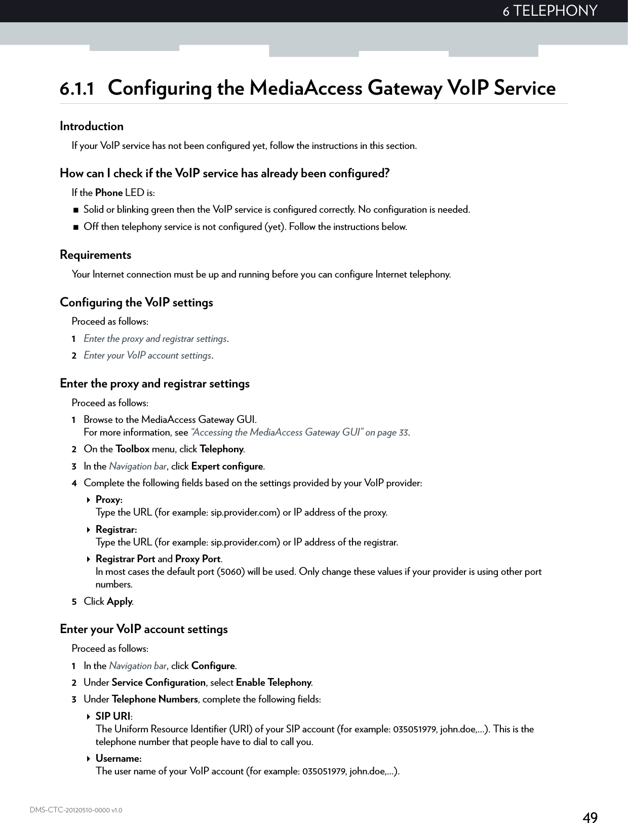 496 TELEPHONYDMS-CTC-20120510-0000 v1.06.1.1 Configuring the MediaAccess Gateway VoIP ServiceIntroductionIf your VoIP service has not been configured yet, follow the instructions in this section.How can I check if the VoIP service has already been configured?If the Phone LED is:Solid or blinking green then the VoIP service is configured correctly. No configuration is needed.Off then telephony service is not configured (yet). Follow the instructions below.RequirementsYour Internet connection must be up and running before you can configure Internet telephony.Configuring the VoIP settingsProceed as follows:1Enter the proxy and registrar settings.2Enter your VoIP account settings.Enter the proxy and registrar settingsProceed as follows:1Browse to the MediaAccess Gateway GUI.For more information, see “Accessing the MediaAccess Gateway GUI” on page 33.2On the Toolbox menu, click Te l e p h o n y.3In the Navigation bar, click Expert configure.4Complete the following fields based on the settings provided by your VoIP provider:Proxy:Type the URL (for example: sip.provider.com) or IP address of the proxy.Registrar:Type the URL (for example: sip.provider.com) or IP address of the registrar.Registrar Port and Proxy Port.In most cases the default port (5060) will be used. Only change these values if your provider is using other port numbers.5Click Apply.Enter your VoIP account settingsProceed as follows:1In the Navigation bar, click Configure.2Under Service Configuration, select Enable Telephony.3Under Te l e p h on e N u m be rs , complete the following fields:SIP URI:The Uniform Resource Identifier (URI) of your SIP account (for example: 035051979, john.doe,...). This is the telephone number that people have to dial to call you.Username:The user name of your VoIP account (for example: 035051979, john.doe,...).