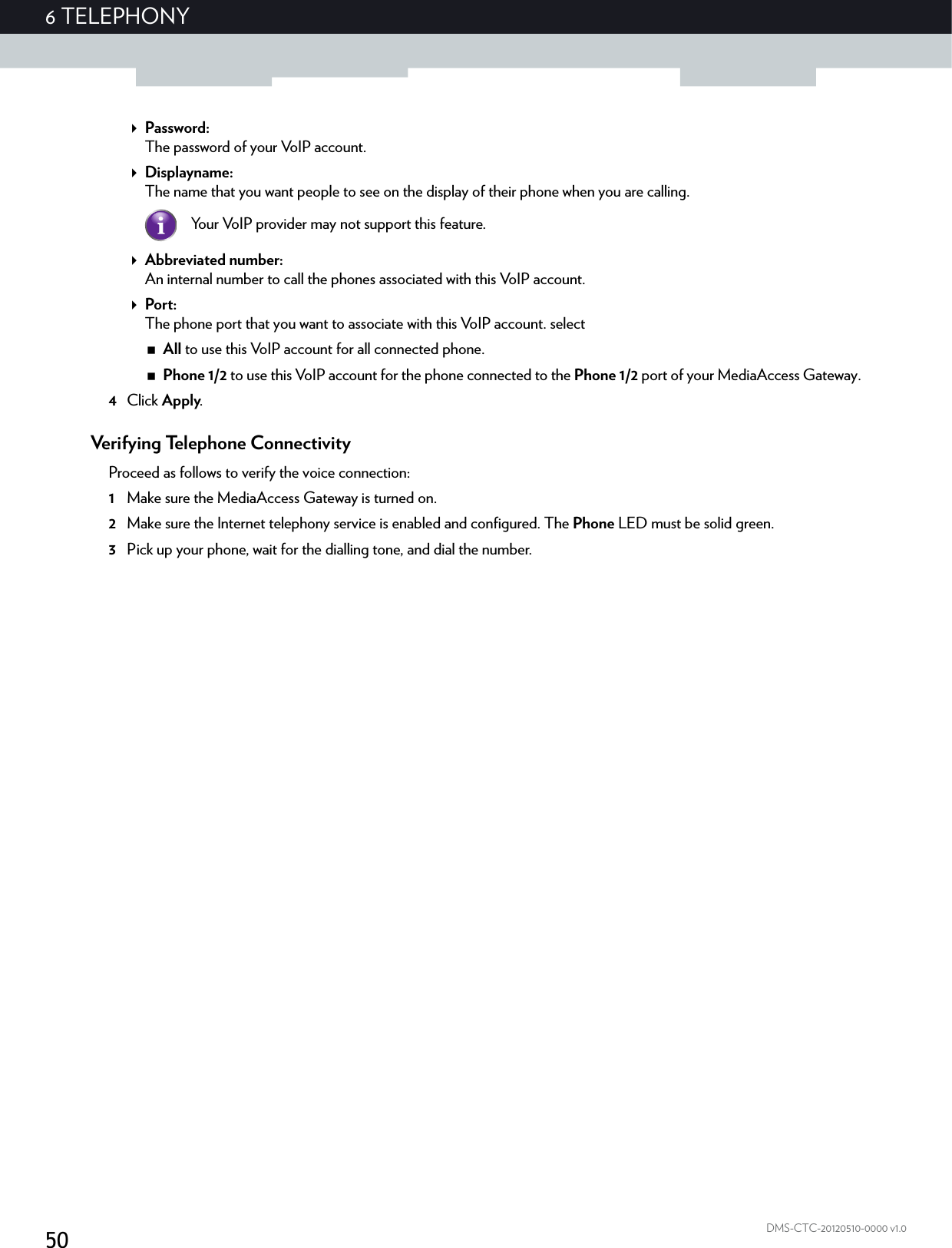506 TELEPHONYDMS-CTC-20120510-0000 v1.0Password:The password of your VoIP account.Displayname:The name that you want people to see on the display of their phone when you are calling.Abbreviated number:An internal number to call the phones associated with this VoIP account.Port:The phone port that you want to associate with this VoIP account. selectAll to use this VoIP account for all connected phone.Phone 1/2 to use this VoIP account for the phone connected to the Phone 1/2 port of your MediaAccess Gateway.4Click Apply.Verifying Telephone ConnectivityProceed as follows to verify the voice connection:1Make sure the MediaAccess Gateway is turned on.2Make sure the Internet telephony service is enabled and configured. The Phone LED must be solid green.3Pick up your phone, wait for the dialling tone, and dial the number.Your VoIP provider may not support this feature.